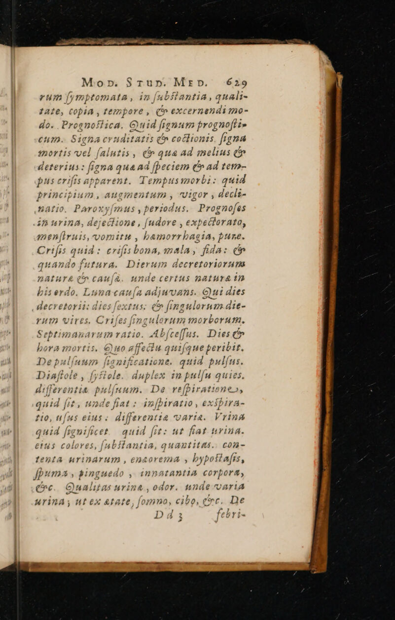 Mornp.S$Trun. Mrzb. 429 eum fymptomata, in [(ubilantia, quali- ; 2A:6, COpiA , tempore , (C exc 'ernendi mo- do. Proenoifiica. Quid fignum prognofti» €um. Signa evuditatis é coclionis figna $20rtis vel falntis í e qua Ad melius (cie deterius: (ioa qua d [beciem Chad ?e7- pus crifts apparent. Tempussorbi: quid princigium , auginentum , Vigor , declt- natio. Poroxy[mus , periodus, Prognofes 52 trina, dejeclione , [udore , ext xpechornto, men[iruis, vopiitu , bamorrbagia, pune. Crifis quid : ervifis beu mala, fida: (c quando . UTER Dierum decretoriorum v iya-da unde certus matura tn biserdo. Lunacau[a adjuvans..G)ui dies , lecretorii: dies fextus: (5 fingulornan.die- YHI) Virts, iid fingulorum morborum. Sebtimanaruin ratio. Ab feeffus. Dies c bora mortis. €)uo affectu quifauet beribit. PE po ficatione. quid pulfus. D )éaffole , lole. duplex : d oulíu quies differenti &amp; MNeló ium. De refpiratione», quid fit, unde fiat : in[birario , exspira- t0, [uns eius. differentia varia. Vrina quid figuificet quid fit: ut fiat urina. etus colores, [abftantia, quautitas.. con- lenta HYIDATUHT, €EDAOYETAA byposiafis, fp» (12725 , singuedo ; (DAI ADIA corpora, (vc. GQualitas urina , odor. nnde varia urina; ut ex Atate, fomno, cibo, cc. De Dds febri-