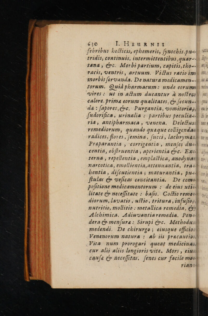 febribus bedlicis, epbemeris, [ynochbis.pu-. zridis, continuis, intermittentibus,quar-- $874 , rt. Morbi partium, capitis, tho-- TACS, Uentris , artuum. Vidlus vatioim calore. prima eorum qualitates, c» fezun-- da : fapores ce. Purgantia, vomitoriAy radices, flores , femina , fucci , lacbrymat Praparantia , corrigentia , menfes du«- zerna , vepellentia ,emplastica, anodyna DArCOL ICA, emolltentia,attenuantia, tra. bentia , difcutientia ; maturantia, pu. fiulas &amp; vueficas coucitantia. De coms pofitione medicamentorum : de eius uti litate (» neceffitate : bafis, Cothio reme: diorum, laroatio , uitio, tritura , infufro, n utritio, mollitio : metallica remedia, (5 Alchbimica. Adiuuantiaremedia. Pon. e cwm medendi. De cbirurgo ; eiusque officio Venenorum natura : ab iis pracautio  fiAD  -