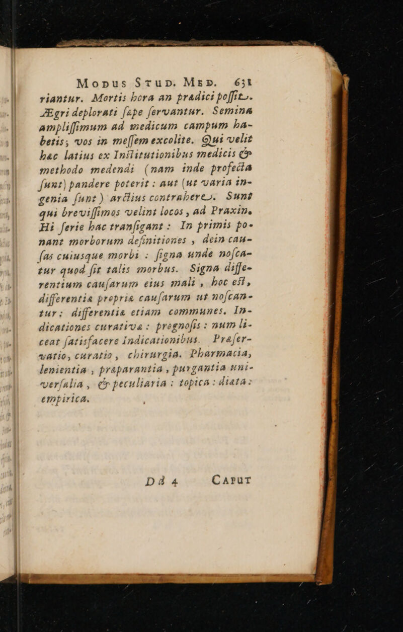 Monpus Srupn. Ms». 65;t riantur. Mortis bora an pradici poffit, ZEgri deplorati (spe [orvantur. Semina ampliffimum ad 1edicum campum ba- betis; vos in me[Jem excolite. Gui veli bac latius ex Inslitutionibus medicis C metbodo medendi (nam inde profecía funt) pandere poterit : aut (ut uaria :n- genia [unt ) ardius contrabereo. Sun? qui breviffimas velint locos , ad Praxin, Hi ferie bac tranfigant :. Im primis po- nane morborum definitiones , dein cau- [as cuiusque morbi : figna unde no[ca- tur quod fit talis morbus. Signa diffe- rentium cau(arum eius mali, boc eft, differentia prepris caufarum ul no[can - tuy: differentia etiam communes, In- dicationes cuvativua : pregnofis : num üi- ceat (atisfacere Indicationibus. Prafer- vatio, curatio, chirurgia. Pharmacia, lenientia , praparantia , jurgantia nili- veríalia , cr peculiaria : topica : dieta: empirica.