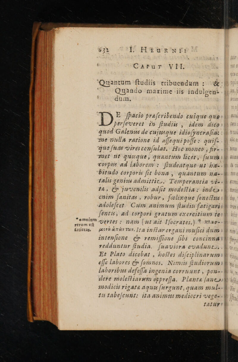 CAPuT VH Quantum ftudiis. eribuendum :- &amp; 3 Quando mazime iis i iadulgen* dum. D E fhacio prafcribendo euique quo tiic in ftudiis , édem. dico quod Galenus de n idiofyntra[ra: zoe nnlla ratione id e(fequipoffe: quif- i; ifi vires confulat. Hot mone , Éiv- 70er tit yuogie) quantitin licet, fuus i) vorpes ad laborem : A ut bau- biendo corporis fit € bond , quantuta na- 7Alis genius admittit. Mcueides vi- :&amp;, (p juvenilis adfitt modestia: inde» enim [anitas , robur , felixque fenetius adolefcet. Cum animum [udin fatigari fentis, ad corpori gratum exercitium te ^ inen vertes : nam ( 4t Ait Tfocrates,) t TÀAT- fatietas, — (Aor a. T&amp;Y TU Y. [1 4 im Sarerzanimufici dam znten[fione (b vei miffione fibi concinna redduntur fiudia. f AHAUiOrA e€vuAdunt». Et Pato dicebnt , bostes di[ciplinarum e[fe labores £f fosmnos. Nimm Ladierum E MS laboribus defeff la ingenia corrnunt , pon- dere molefliavum oppre[fa. Plapta&amp; [aneo modici rigata aqua [urgunt, quam mal- 15 tabe[cunt: ita animtusg »ediocri ege- faIUY