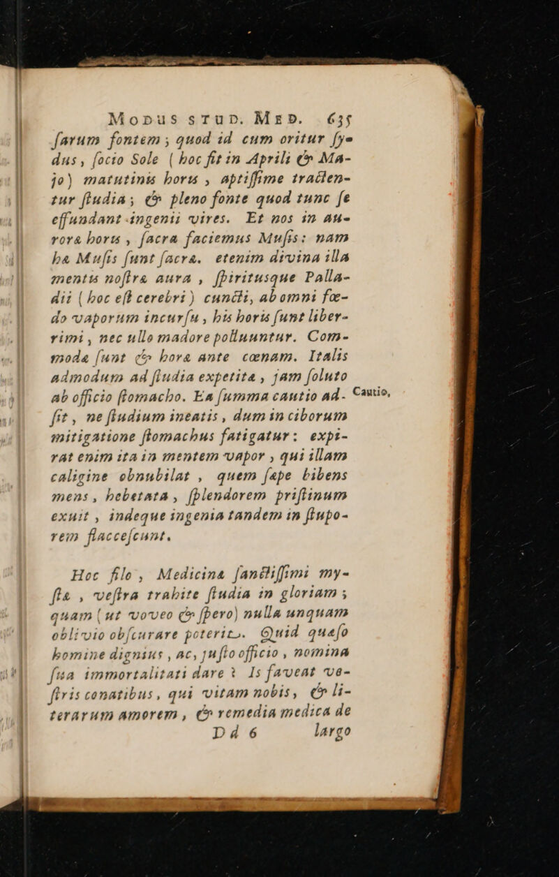 Mopus sTrup. MED. £3; farum juam; quod id cum oritur [ye dus, (octo Sole ( boc fit in Aprili &amp;» Ma- je) matutinis boris , aptifime traclen- tur feudias ( pleno fonte quod tunc fe effuadant Angenii vires. Et nos in Au- ror&amp; boru , facra faciemus Mufis: nam ba Mufis funt (acra. etenim divina illa mentis nofirg aura ,. [piritusque Palla- dii ( boc e[l cerebri ) cuncti, abomni fa- do vaporum incur[u , bis boris (unt liber- rimi , nec ulle madore polluuntur. Com- moda [unt (5^ bora ante. canam. Italis admodum Ad (iudia expetita , jam foluto ab officio flomacho. Ea [umma cantio ad. Cawio, fit , ne fiudium ineatis , dumin ciborum mitigatione flomachus fatigatur: expt- rat enim itain mentem uapor , qui illam caligine ebnubilat , quem (ape bibens mens, bebetata , (plendorem priflinum exuit , indeque ingenia tandem in fiupo- 21277 flaccefeunt. Hoc file, Medicina [andlifimi my- fla , veftra trabite fiudia  gloriam ; quam (ut voveo ( [pero] nulla unquam oblivio ob[curare poterizo.. Guid quao bomine dignius , Ac, | fto officio , 20iDninAÀ fua immortalitati dare V 15 faveat ve- flris conatibus, qui itam nobis, € li- terarum amorem , C» vemedia medica de Dde6 largo