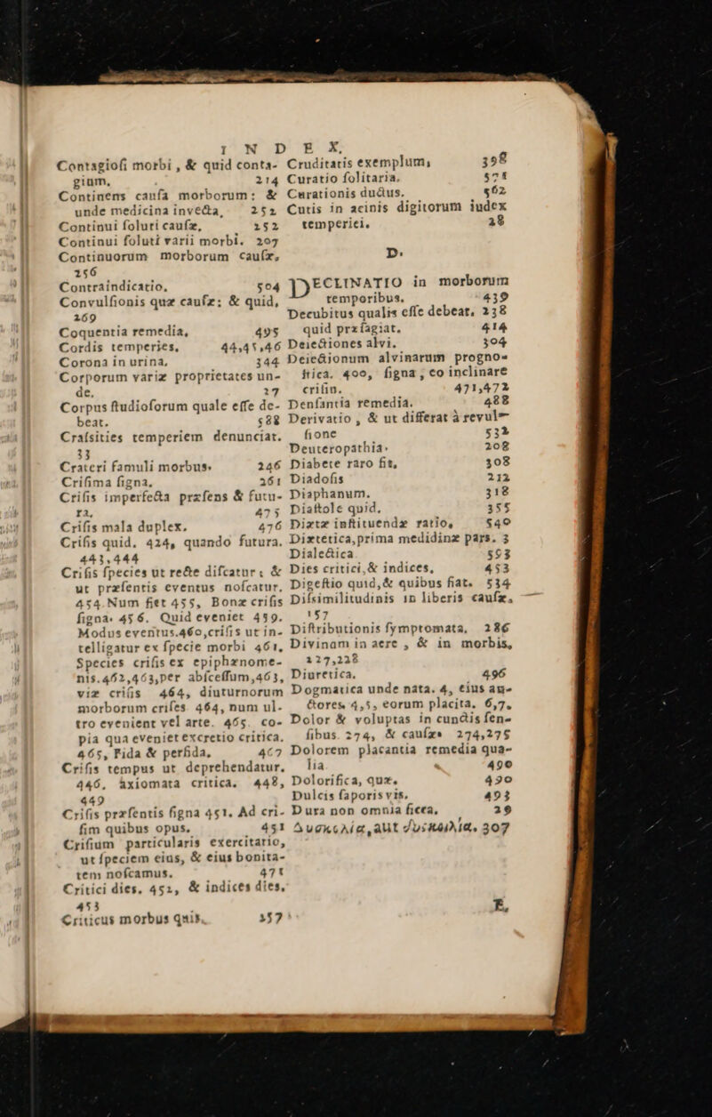 N IDUECE Contagiofi morbi , &amp; quid conta- Cruditaris exemplum, 358 gium, 214 Curatio folitaria. $71 Continens canfa morborum: &amp; Curationis ductus, $62 unde medicina invecta, 252 Cutis in acinis digitorum iudex Continui foluti caufz, 252 temperiei. 38 Continui foluti varii morbi. 207 Continuorum morborum cauíz, D: 156 Contraíndicatio, $04 ECLINATIO in morborum Convulfionis quz caufz; &amp; quid, temporibus. 439 269 Decubitus qualis effe debeat, 238 Coquentia remedia, 495 quid przíagiat. 414 Cordis temperies, 44,41,46 Deie&amp;iones alvi. 304 Corona in urina, 144 Deieüionum alvinarum progno» Corporum variz proprietates un- — tica. 490, figna , co inclinare de. 12 cri. 421,472 Corpus ftudioforum quale effe dc- Deníantia remedia. 488 beat. «88 Derivatio , &amp; ut differat à revul Craísities temperiem denunciar. — fione 531 13 Deuteropathia: 208 Cratcri famuli morbus: 246 Diabete raro fit, 308 Crifima figna. 361 Diadofis 212 Crifis imperfe&amp;a przfens &amp; futu- Diaphanum. 318 ra, 475 Diaftole quid, 355 Crifis mala duplex. 476 Diztz inftituendz ratio, $40 Crifis quid. 424, quando futura, Dixteética,prima medidinz pars. 3 443,444 Diale&amp;ica 863 Crifis fpecies ut re&amp;e difcatur: &amp; Dies critici, &amp; indices, 453 ut przfentis eventus nofcatur, Digeftio quid, &amp; quibus fiat. 514 454.Num fiet 455, Bonz crifis ees ren Idea in liberis caufz, figna. 456. Quid eveniet 459. 157 Modus eventus.46o,crií is utin. Diftributionis fymptomata, 286 telligatur ex fpecie morbi 461, Divinam in aere , &amp; in morbis, Species crifis ex epiphznome- 127,228 n1$.462,463,per abfceffum,463, Diuretica. 496 viz cris 464, díuturnorum D ogmarica unde nata. 4, tius ag morborum crifes. 464, num ul. — &amp;ores 4,5, eorum placita. 6,7, 465. co- Dolor &amp; voluptas in cundis fen- tro eyenient vel arte fibus. 274, &amp; caufz* 274,275 a qua eveniet excretio critica. , Fida &amp; perfida, 4c? Dolorem placantia remedia qua- Cris tempus ut deprehendatur, — lia 490 446, hàxiomata critica. 442, Dolorifica, qux. 430 449 Dulcis faporis vis, 422 Crifis przfentis figna 451. Ad cri- Dura non omnia ficea, 29 fim quibus opus. 451 ^ugkcAí a aut duse. 307 Crifium particularis exercitario, ut fpeciem eius, &amp; eius bonita- tem nofcamus. 471 Critici dies, 452, &amp; indices dies, 53 4 tf. Criticus morbus quis 157