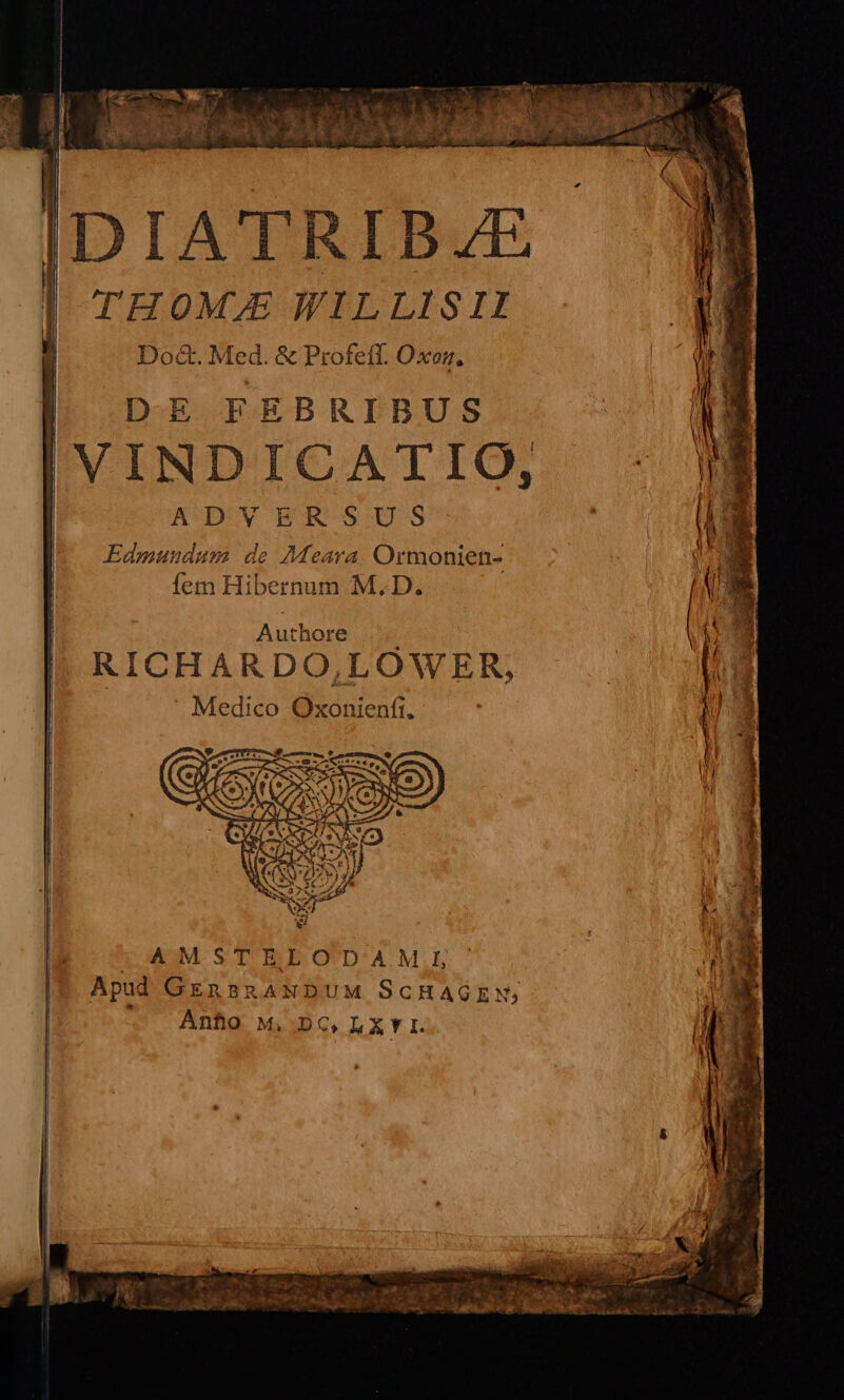 IDIATRIBAJE THOMJE WILLISII Do&amp;. Med. &amp; Profeff. Oxon, ! | DE FEBRIBUS j IVINDICATIO, ADvyvERSUS Edmundum de Meara Ormonien- fem Hibernum M. D. Authore RICHARDO,LOWER, Medico Oxonienft. AMSTELOTDAM!1I Apud GEnBRANDUM SCHAGEN; Ánho M, DC, LXYI.