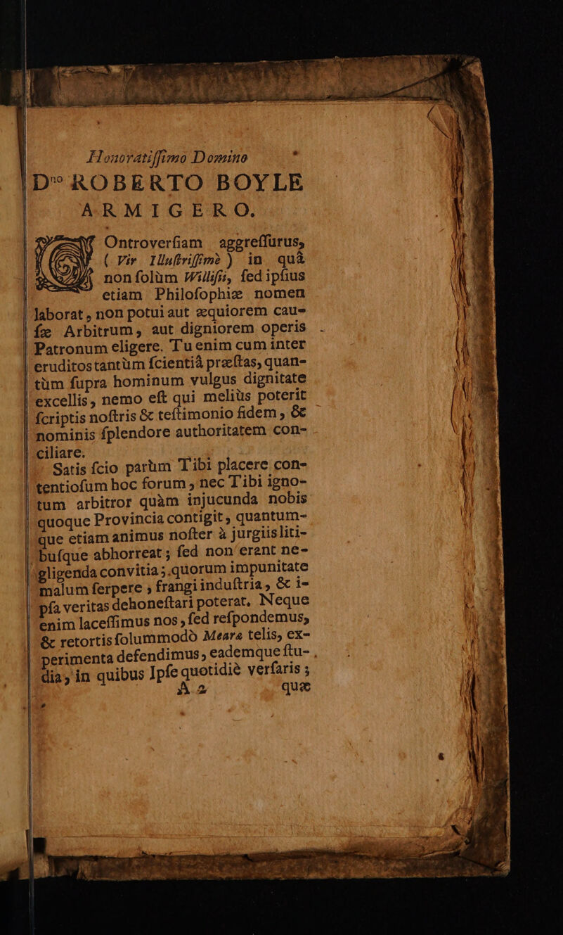 (Cem D '  s M gj d T (VM nu Lo , 13  x SS 5 T4 s s FHlonoratiffimo Domino , ID* ROBERTO BOYLE ARMIGERO,. | Ontroverfiam aggreffurus, | (Vir Ilufiriffm? ) in quà | nonfolüm illii, fed ipfius etiam Philofophi: nomen laborat , non potuiaut zquiorem caus Íe Arbitrum, aut digniorem operis | | | | Patronum eligere. 'T'u enim cum inter eruditostantüm fcientià praeftas, quan- tüm fupra hominum vulgus dignitate excellis, nemo eft qui meliüs poterit fcriptis noftris &amp; teftimonio fidem , &amp; nominis fplendore authoritatem con- ciliare. Satis fcio parum Tibi placere con- tentiofum hoc forum , nec T'ibi igno- l'tum arbitror quàm injucunda nobis quoque Provincia contigit ; quantum- que etiam animus nofter à jurgiisliti- buíque abhorreat ; fed non'erent ne- lAgligenda convitia ;.quorum impunitate malum ferpere ; frangi induftria, &amp; i- Y pfa veritas dehoneftari poterat, Neque ny enim laceíffimus nos fed refpondemus; t &amp; retortis folummodoó Meara telis, ex- perimenta defendimus, eademque gu x | dias in quibus Jpfe quetidie verfaris ; Pu. | | A2 quie p ps