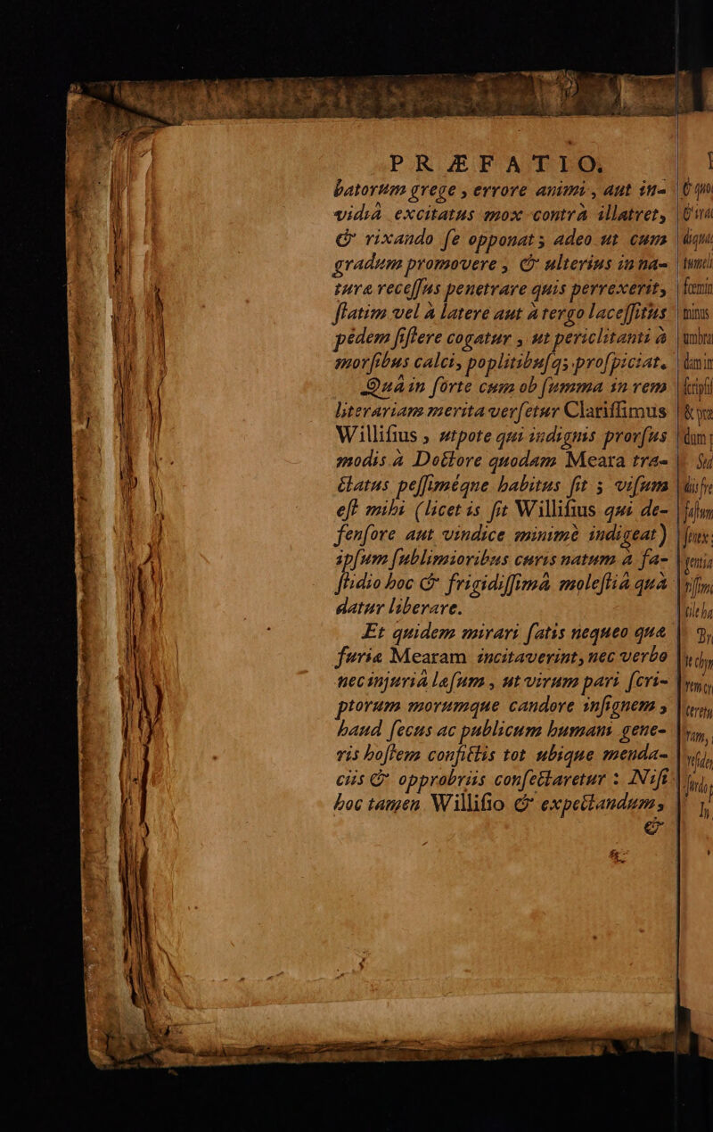 PAROUEBTUAOD DEA batortm grege , errore animi , aut in- vidia excitatus nox contra illatvet, C' rixando (e opponat s adeo ut eum gradum promovere , C ulterius inna- tra vece[]us penetrare quis perrexerit, flatim wel A latere aut a tergo lace]fitus pédem fflere cogatur , t periclitanti à -Quain forte cum ob [umma sn vem literariam merita ver[etur Clarlimus Willifius ; stpote qui indignis provfus modis.à Dettore quodam Meara tra- &amp;atus pe[Juméqne babitus fit. 5. vifum eft mihi (licet is. fit Willifius qu de- fenfore. aut. vindice minimé indigeat ) baud [ecus ac publicum bumanm gene- vis boflem confitlis tot. ubique menda- boc tagen. Willifio &amp; expettandum; zh [] d OTT digna inmtli feemin fnityis ümbta (imn fcripti &amp; ra n Lire | jm | fries: Tan, ffe