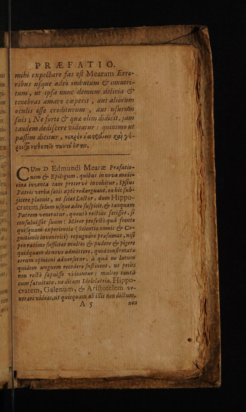 POR ESESBGASI IQ. mihi expe&amp;lare fas eff Mearam Erre- vibus u[aue Adeo. imbutum e iunutvi- tum , ut ip[a nunc demum. deliria: € tenebras amare ceperit , Att Aliovism oculis e[fe erediurmus , aut ufurdim fuis 5 INe forte C qua olim didicit, jam ] candem dedi[cere videattr : quinimo ut P | paffim dicitur ; veugav 1 avg GU ey xg) ys- M ; eoi vulerey quu? £e mv, d (s. D Edmundi Mearz Prafatio- nem d» Epilogum , quibus innova medie (Ih gina 1mventa tam protervé invehitur Ipftus T dit | Patris verba fatis apte redarguant, en bic fuo ! I?  .s 1  - . / 9, jmuere piacutt y uf fciat Le&amp;tor , dum Hippo- !  € |. cratem felum ufque adeo fu[picit. ct» tanquam Patrem veneratur , quanto rectius feciffet | je | 4 confuluiffet [uum : Miror profestoqua fronte | quifquam experientia (Scientia omnis (» Co- |. gnitionis inventrici) repugnare prafumat , nif provatione fufficiat sinltos ci» pudere c» ptgere quidquam denovo admittere , quod confirmata eorum opinioni adverfetur, à quà ne latum | quidem unguem recedere fuftinent , me priis ' zop vede fapaiffe videantur : multes tantá | m cum fatuitate,ne ditam Idololatria, Hippo- l cratem, Galenum; c» Ariltotelem e- evari videns,ut quicquam ab illis ton dicium, | I à $ n6i2 : :