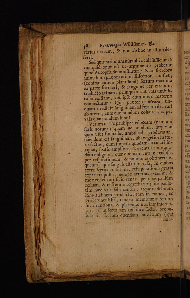 verfus uterum , &amp; non ab hoc in iftum de- ferri. . Sed quis rationum ufus ubi oculi fufficiunt? aut quid opus eft ut- argumentis probetur quod Autopfia demonftratur? Nam fi crebra animalium praegnantium diffe&amp;ione conftet ; (conftat autem planiffimé) feetum maxima ex parte formari, &amp; fanguine per circuitus traducto actuari , priufquam aut vafa umbili- calia exiftant, aut ipfe cum utéro materno copnnectatur : Quis preter te Meara, un- quam credidit fanguinem ad fcetum derivari ab utero , cum quo nondum cohzret , &amp; per vafa qua nondum funt ? | Verum ut Te paulifper edoceam (nam alii fatis norunt) quem ad modum, atque in quos ufus funiculus umbilicalis producatur , íciendum eft fanguinem ; ubi vegetiorin faz- tu factus , cum impetu quodam circulari in- cipiat, fpatio ampliore, &amp; cventilatione qua- damindigere; qua quoniam , utiin exclufis, per refpirationem , &amp; pulmones obtineri ne- queunt , ipfe fanguis alia fibi vaía, in quibus extra foetus ambitum , refrigerationis gratia expatiari poffit , nempé arterias exeudit ; &amp; mox codem artificio venas, per quas paulüm refluat, &amp; in foetum regrediatur ; ita paula- tim hec vaía Éibricantur, atquein debitam longitudinem producta, tum in ramos, &amp; propagines fiffa , tandem membranis fo:tum involventibus, &amp; placente uterine inferun- tur; it3 ut fcetu jam .auctiore facto, proba- bile i: füceum quendam nutritium (qut non- E eda ne aita : - quss t P MEOUSS