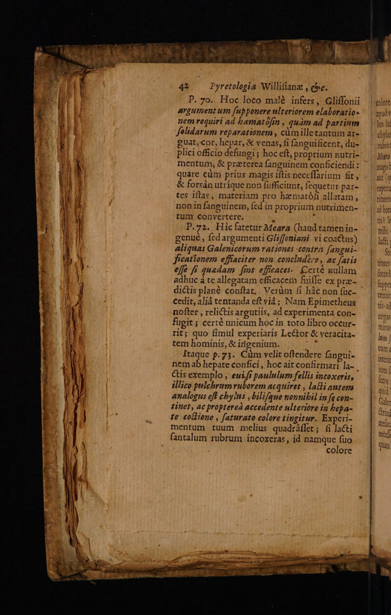 P. 7o. Hoc loco malé infers, Gliffonii argument um fupponere ulteriorem elaboratio- uem requiri ad bamatofin , quàm ad partium felidarum reparationem , cümilletantum ar- guat,cor, hepar, &amp; venas, fi f2neuificent, du- plici officio defungi; hoc eft, proprium nutri- mentum, &amp; praterea fanguinem conficiendi : quare cüm prius magis iftis neceffarium fit, &amp; forsàn utríque non füfficiunt, fequetur par- tes iflae, materiam pro hamató/i allatam, tum convertere. E P.72. Hicfatetur Meara (haud tamen in- genue , fed argumenti Gliffomiani vi coa&amp;tus) Aliquas Galenicorum rationes contra fangui- ficationem effiaciter mon concludere, ac fatis effe fi quadam fint effcaces-. Certé nullam adhuc à te allegatam efficacem fuiffe ex prze- cedit, aliá tentanda eftvià; Nam Epimetheus nofter , relictis argutiis, ad experimenta con- fugit ; certé unicum hoc in toto libro occur- rit; quo fimul experiaris Lector &amp; veracita- tem hominis, &amp; irigenium. 31s Itaque p.73. Cüm velit oftendere fangui- nem ab hepate confici, hoc ait confirmari la- Gis exemplo , euifs paululum fellis incoxeris, illico pulchrum uborem acquiret , lali autem analogus eff cby/ns ,bilifque nounibil in fe con- tinet, ac proptereà accedente ulteriore in bepa- te codione , [aturato colore tingitur. Experi- mentum tuum mclius quadráflet; íi acti fantalum rubrum incoxeras, jd namque fuo colore tolote apud Jus laf chylu rubro! Man mugs h ait (q expert rient ad hor: n? $ mhi lai Se tiones fuppe tis-ad toas mint: lim / Qum thterir