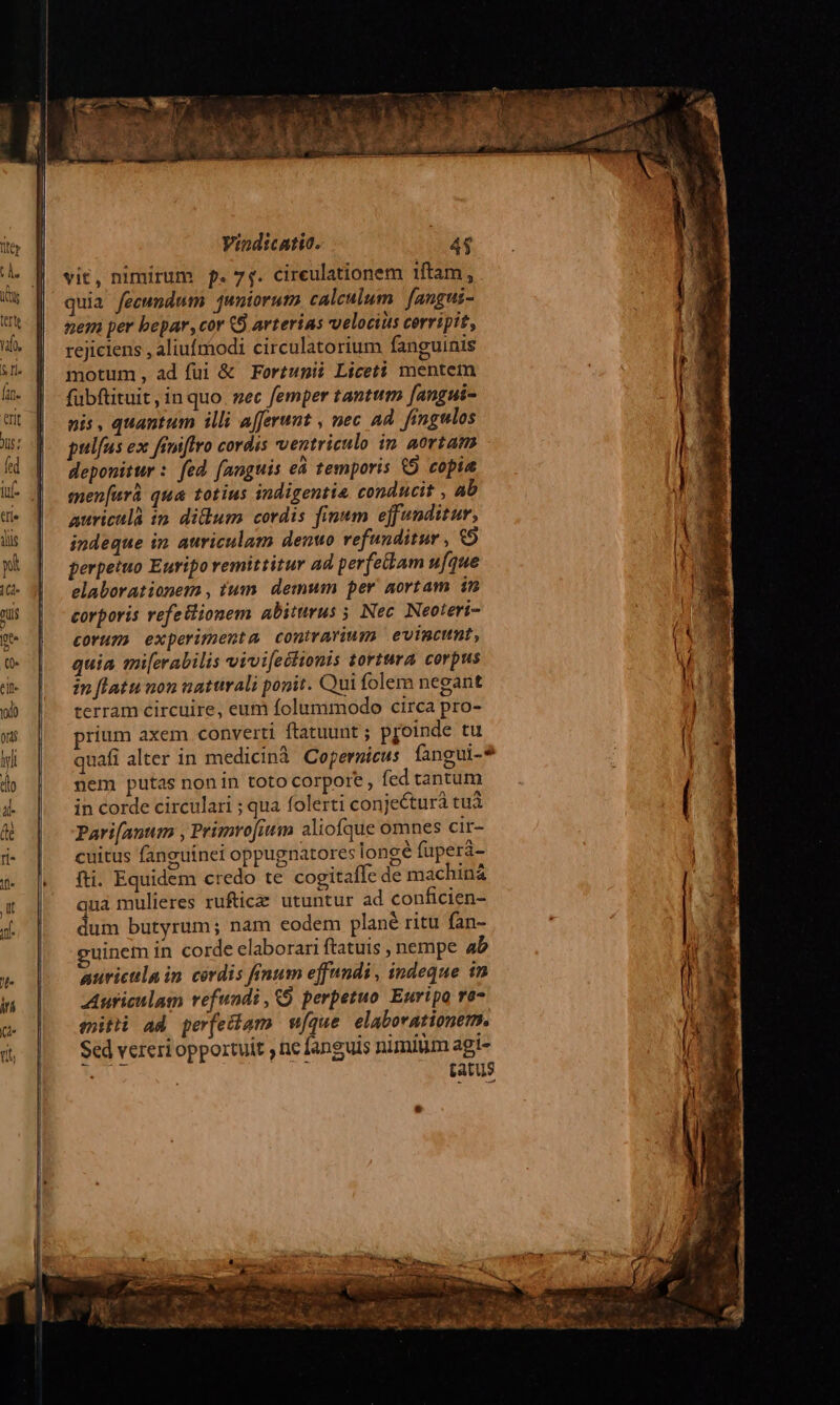 vit, nimirum p. 7$. cireulationem 1ftam , quia fecundum juntorum, calculum. fangui- nem per bepar, cor (S. arterias velocius corripit, rejiciens , aliufmodi circulatorium fanguinis motum, ad fui & Fortunii Liceti mentem fübftituit, in quo. zec femper tantum [angui- nis , quantum illi afferunt , nec ad. fingulos pulfus ex finiffro cordis ventriculo in aortam deponitur : fed fanguis eà temporis &9 copia men[arà qua totius indigentia conducit , ab aurictlà in didum cordis finum effunditur, indeque in auriculam denuo refunditur , € perpetuo Euripo remittitur ad perfetam ufque elaborationems , tum. demum per aortam in corporis refe&ionem abiturus 5 Nec. Neoteri- corum experimenta contravuum evimcunt, quia mi[erabilis vivifectionis tortura corpus in [latu non naturali ponit. Qui folem negant terram circuire, eum folummodo circa pro- prium axem converti ftatuunt; p[oinde tu quafi alter in medicinà Copernicus fangui-*9 nem putas nonin toto corpore, fed tantum in corde circulari ; qua folerti conjecturà tuà Pari[anum , Primrofium aliofque omnes cir- cuitus fanguínei oppugnatores longé füperá- fti. Equidem credo te cogitaffe de machin& quà mulieres rufticze utuntur ad conficien- dum butyrum; nam codem plané ritu fan- uinem in corde elaborari ftatuis , nempe ab auricula in cordis finum effnndi , indeque 1n Auriculam refundi , (9 perpetuo Euripo re- mitti ad per[echam wfque elaborationem. Sed vereri oportuit ne fanguis nimilm agi- : [atus