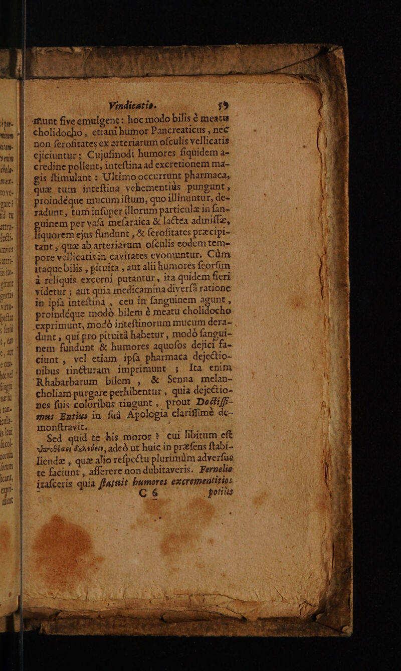 , hr. Mitt TTE (T7 chile. ni- t0 Ye : Qa t I2 Y e. mnes A ii i ttn? Vitátit t ' ey qux Vindicatis. $;9 atiunt fiveemulgent : hoc modo bilis € meatu cholidocho , etiani humor Pancreaticus , nec non ferofitates ex arteriarum ofculis vellicatis cjiciuntur; Cujufmodi humores fiquidem a- credine pollent, inteftina ad excretionem ma- gis ftimulant : Ultimo occurrunt pharmaca, que tum inteftina vehementiüs pungunt, proindéque mucum iftum, quo illinuntur, de- radunt, tum infuper illorum particula in fan- gum per vafa mefaraica & lactea admiflz, iquorem ejus fundunt , € ferofitates przcipi- tant , quz ab arteriarum ofculis codem tem- pore vellicatisin cavitates evomuntur. Cüm itaque bilis , pituita , aut alii humores fcorfim à reliquis excerni putantur, ita quidem fieri videtur ; aut quia medicamina divería ratione in ipía inteftina , ceu in fanguinem agunt , proindéque modó bilem é meatu cholidocho exprimunt, modó iriteftinorum mucum dera- dunt ; qui pro pituità habetur, modó fangui- nem fundunt & humores aquofos dejici fa- ciunt , vel etiam ipía pharmaca dejectio- nibus tincturam imprimunt ; Ita enim Rhabarbarum bilem , &- Senna melan- choliam purgare perhibentur , quia deje&io- nes fuis coloribus tingunt , prout Dodifi- zu Entius in íuá Apologia clariffimé de- monftravit. Sed quid te his moror? cui libitum eft iblee duAsder, adcó ut huic in przfens ftabi- liendz , quz alio refpectu plurimüm adverfue te faciunt , afferere nondubitaveris. Fermelie izafceris quia ffattiit. bumores exeremeutitios C 6 jgotios