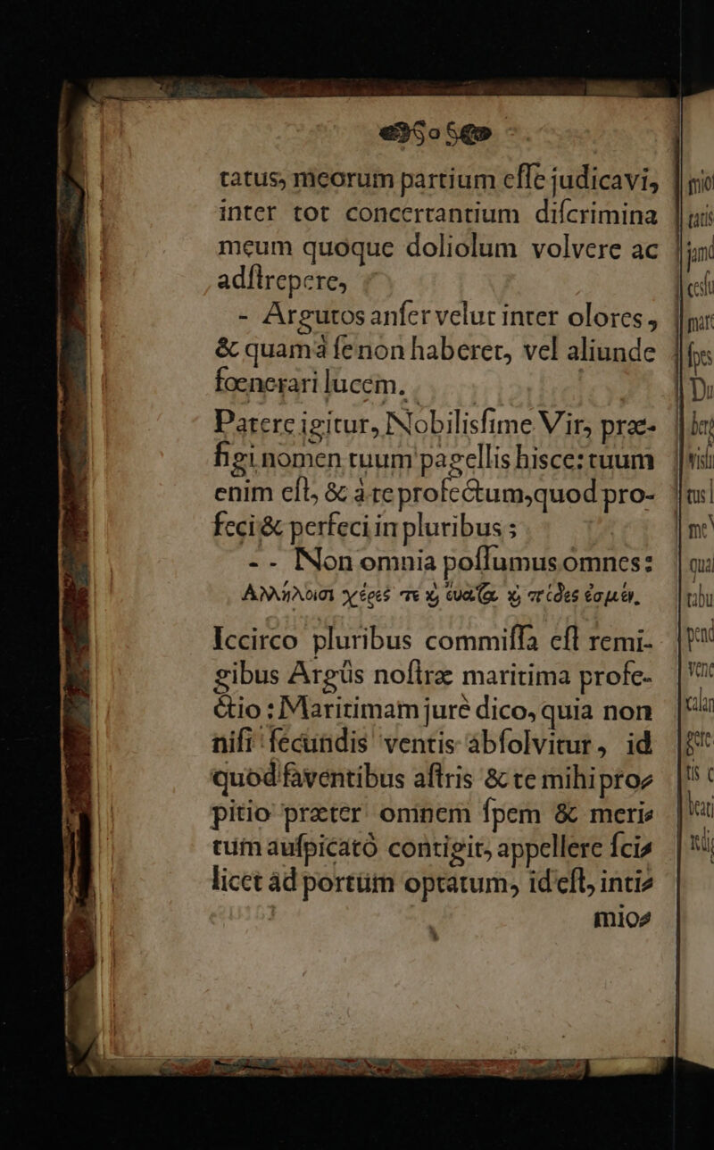 tatus, ricorum partium cffe judicavi, inter tot concertantium diícrimina meum quoque doliolum volvere ac ad[lrepere, - Argutos anfer velut inter olores, | &amp; quama fenon haberet, vel aliunde foenerari lucem... | Paterc igitur, Nobilisfime Vir, prae- heginomen tuum pagellis hisce: tuum enim eíl, &amp; arc A eese pro- ANI DIUI or éec$ T€ X) CUR (Ge. x, vr (oes Capui, Iccirco pluribus commilffa cfl remi- gibus Argüs nofira: maritima profc- &amp;io : Maritimam jure dico, quia non nifi fecundis ventis abfolvitur, id quod faventibus aflris &amp; te mihiptoe pitio preter oninem fpem &amp; merie tui aufpicató contigit, appellere fcis licet ád portüm optatum, idefl inti mio2