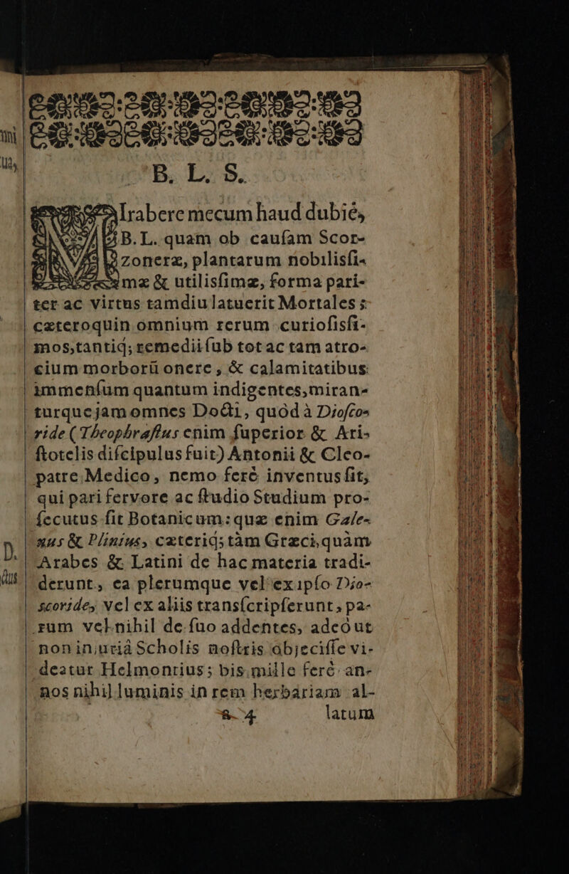 f Irabere mecum haud dubié, A B. L. quam ob caufam Scor- L: zonerz, plantarum nobilisfi- pcm &amp; utilisfimz, forma pari- tcr ac virtus tamdiu latuerit Mortales ; ceteroquin omnium rerum .cutiofisfi- mos;,tantiq; remediiíub tot ac tam atro- cium morborü onere , &amp; calamitatibus: immehíum quantum indigentes,miran- turqucjam omnes Dod, quód à Diofco- ride (Theophraftus enim fuperior &amp; Ari- ftotelis difcipulus fuit) Antonii &amp; Clco- patre. Medico, nemo feré inventus fit, | qui pari fervore ac ftudio Studium pro- Íccutus fit Botanicum:que enim Ga/e- D xus &amp; Plinius, caterigstàm Grzciquám ll Arabes &amp; Latini de hac materia tradi- LIE derunt, ea plerumque vel exipío Do- scoridey Nel ex aliis transícripferunt; pa- rum velnihil de.fuo addentes, adeóut NE nonin;urid Scholis noftris ob;eciffe vi- ADT deatur Helmonrius; bis.mille feré. an- nos nihi) luminis in rem herbariam al- : P P &amp;.4. latum MR MTM