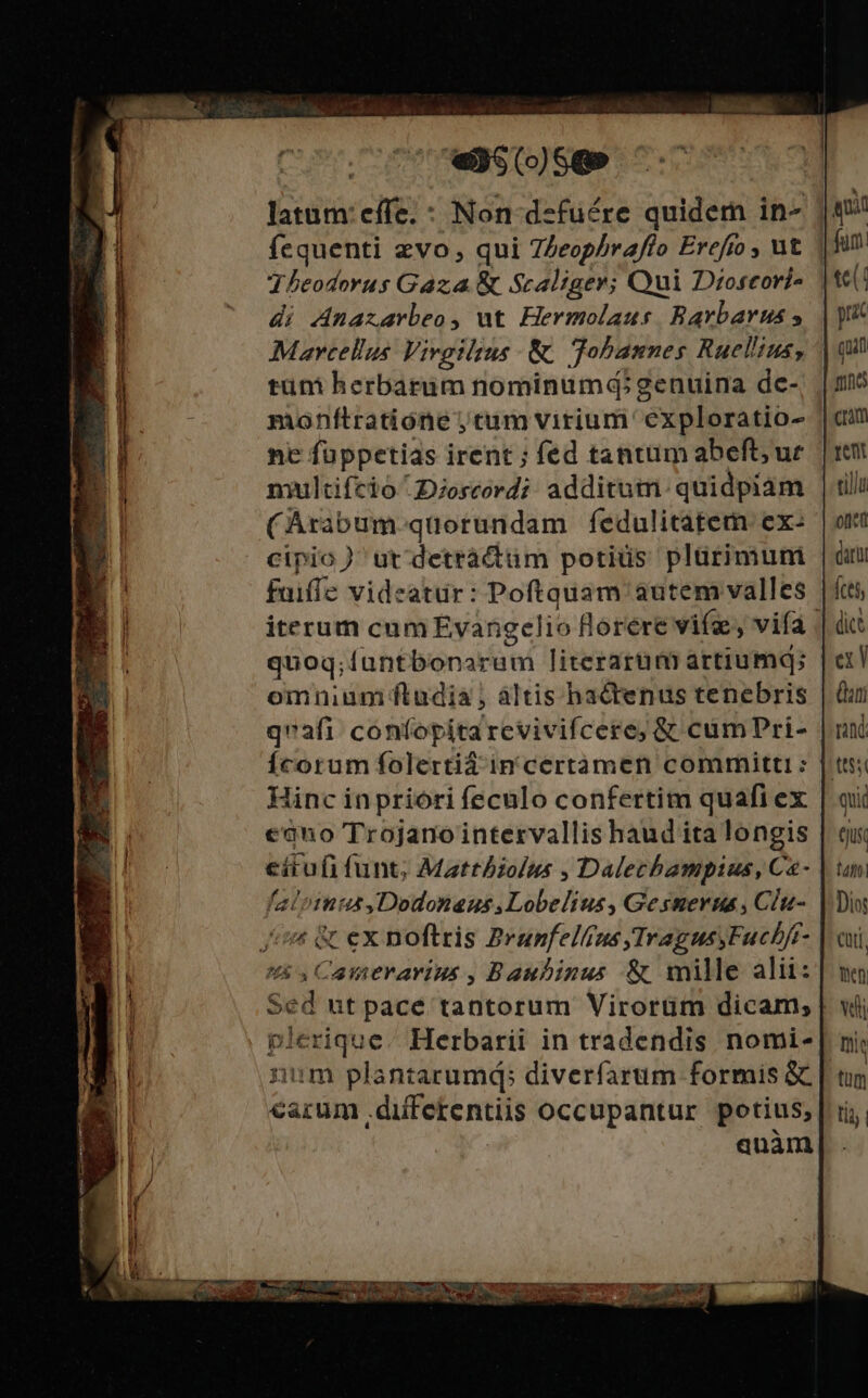 CoU. 07 wNSCoO)SQP latum: effe. : Non-dzfuére quidem in- |»! fequenti zvo, qui 7Zeophraffo Erefto, ut. | fum Theodorus Gaza &amp; Scaliger; Qui Dioscoris t6! di Anaxarbeo, ut Hermolaus Bavbaruss | y Mavcellus Vivgilsus &amp; Tobannes Ruelins, | qi tüni herbarum nominumd; genuina de-, | 13 monftratióne ,tum virium exploratio- || ne füppetias irent ; fed tantim abeft; ur. | rent nmultifcio'2oscrd; additum: quidpiam | tili (Arabum. quorundam fedulitatem. exe | ori cipio) ut detrácttüim potiüs plürimuni |n fuiffe videatur: Poftauam autem valles | ftti, iterum cum Evangelio florere vife, vifa | du quoq;iuntbonarum literarum artiumq; | el omnium ftudia , àáltis hactenus tenebris | Qui qvafi: confopitarevivifcere; &amp; cumPri- | un Ícorum folertiá in certàmen committi : Jtt; linc in priori feculo confertim quafi ex | qui eano Trojario intervallis haud ita longis | qui eitufi funt; Mattiolus , Dalechampius, Ca- | umi faloimus Dodonaus,Lobelius, Gestmerus , Clu- |. Dis íi &amp; ex noftris Brunfelfrus TragusyFucbft- | oui 5s Camerarius , Baubinus &amp; mille alii: no Sed ut pace tantorum Virorüm dicam; | wii plerique. Herbarii in tradendis nomi-[ ni; iim plantarumd; diverfarum formis &amp; | tim carum differentiis occupantur potius, | ii, | anàm| . 7 - 4» : nm 6  - .- du SU ET MEE AN UTE