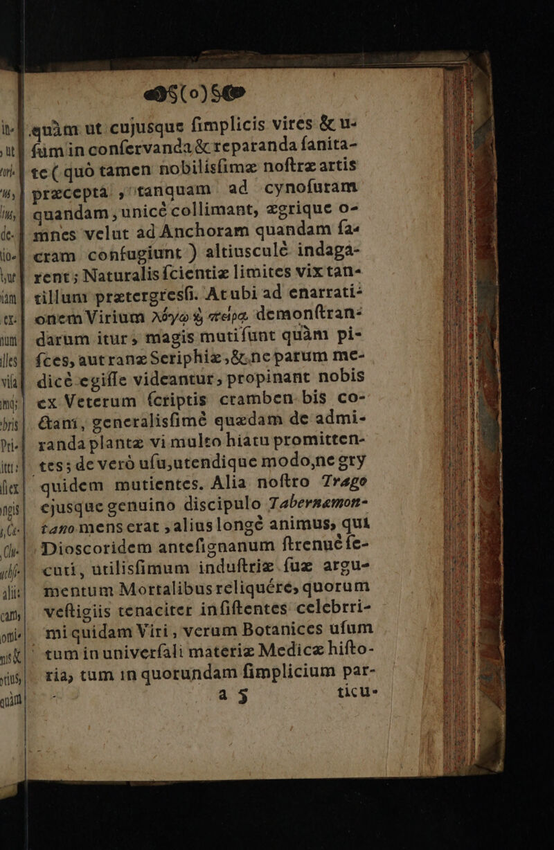 | | «3$(o)S(» t-[ quàm ut cujusque fimplicis vires &amp; u- al (min confervanda &amp; reparanda fanita- ài.| te (.quó tamen nobilisimz noftrz artis !^,| precepta. , tanquam ad cynofuram i| quandam , unicé collimant, zgrique o7 i] mnes velut ad Anchoram quandam ía« cram confugiunt ) altiusculé. indaga- ww] rent; Naturalis fcientiz limites vix tan- tillum prztergresfi. Acubi ad enarrati- tt | onem Virium A5yo $, epe demon(tran: ui| daram itur; magis mutifunt quàm pi- l| fces, autranzSeriphiz,&amp;ncparum me- Wi] dicé-egiffe videantur, propinant nobis mj| ex Veterum (criptis cramben. bis co- jis|. &amp;ani, generalisfimé quzdam de admi- ii|. tess de veró ufu;utendique modo;ne gry jx| quidem mutientes. Alia noftro 7r4go ns| ejusque genuino discipulo Tabersemorn- .(e|. fano mens erat , alius longé animus, qui (| Dioscoridem antefignanum ftrenué fe- udi-| cuti, ütilisfümum induftrie. fuz argu- lit|| mentum Mortalibusreliquére,; quorum am| vweftigiis tenaciter infiftentes celebrri- wi. miquidam Viri, verum Botanices ufum uk tumia univerfíali materiz Medicz hifto- ria, tum in quorundam fimplicium par- a 5 ticu- -— ce *