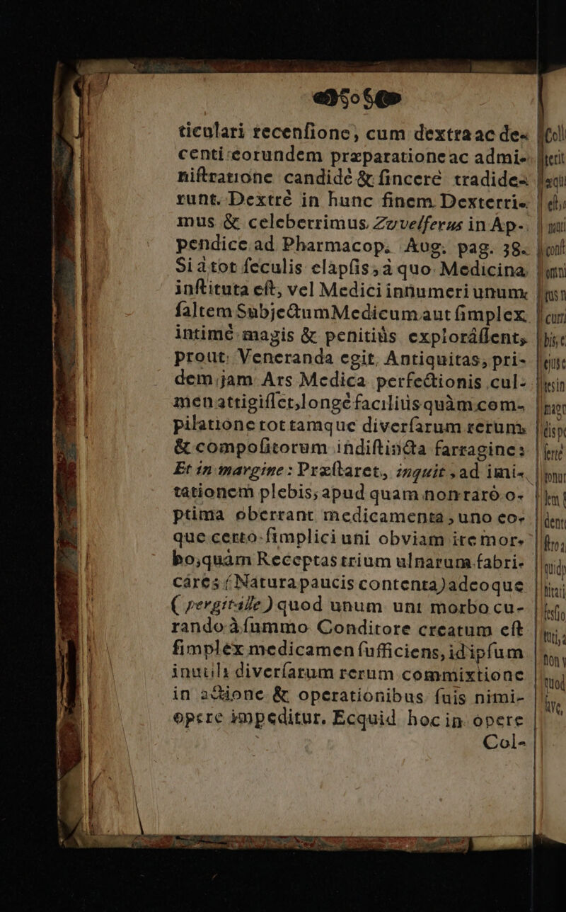 en5oSQ» ticulari recenfione, cum dextraac de« centi eorundem przparationeac admi- niftratione candidé &amp; finceré. tradide- runt. Dextrc in hunc finem Dexterri-. inus &amp; celeberrimus Zzve/ferus in Ap- pendice. ad Pharmacop. Aug. pag. 38. Si dtot feculis elapfis;à quo. Medicina. inftituta eft; vel Medici innumeri unum: faltem Subje&amp;umMedicumaut fimplex intimé magis &amp; penitids exploráffent, prout: Veneranda egit. Antiquitas, pri- dem jam Ars Medica. perfectionis cul: men attigiflet,longéfaciliüsquàm.com- pilatione rot tamque diveríarum reruns tationem plebis; apud quam nonraró.o- ptima oberrant medicamenta , uno eo- que certo-fimplici uni obviam ite mor cáres ( Natura paucis contenta)adcoque rando àíummo QConditore creatum eft fimplex medicamen fufficiens, idipfum inuils diveríarum rerum commixtione in addone &amp; operationibus. fuis nimi- opcre impeditur. Ecquid hocin opere i , Col- MC! terit «qu j elii || putt il cont | TN