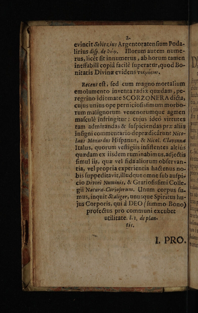 Z0 UN evincit/Selitzius Argentoratenfium Poda- lirius difp.de2co. Illorum autem nume- rus, licét fitinnumerts , abhorum tamen ineffabili copiá facilé fuperatur,quod Bo- | nitatis Divine evidens zexynewr. Recens eft, fed cum magno mortalium qi emolumento inventa radix quedam , pe- E. regrino idiomate SCORZONERA dica; E. cujus uniusope perniciofisimum morbo- hs rum malignorum. venenorumque agmen up mafculé infringitur ;: cujus ideó virtutes |*/ tam admirandas &amp; (ufpiciendas prx aliis hl infigni commentario depredicárunt Nico- p laus Monardus Hifpanus, &amp; Nicol. €layenna |. Italus, quorum vefügiis infiflentes altius quedam ex iisdem ruminabimus,adjedtis fimul iis, quz vel fidaaliorum obfervan- tia, vel propria experientia ha&amp;enus no: | bis fuppeditavir;illudqueomne fub aufpis cio Dzvi2i Numinis, &amp; Gratiofisfimi Colle. gii Natara-Curioforu. (num. corpus fu. mis, inquit Scaliger, unusque Spiritus hu- hom) b C.71i m v Vli | m t2 tr hm, profe&amp;us pro communi excubet utilitate. /. 1, deplan« tir. n ifa e I. PRO.[^ thorum UTENTE ELE: » ueCOYW m — WUMTOCTAOIUDCUWSe OU ROG. ANTO Au ce o M RERARR t ENSUNTE TS EE d x BEL, ue