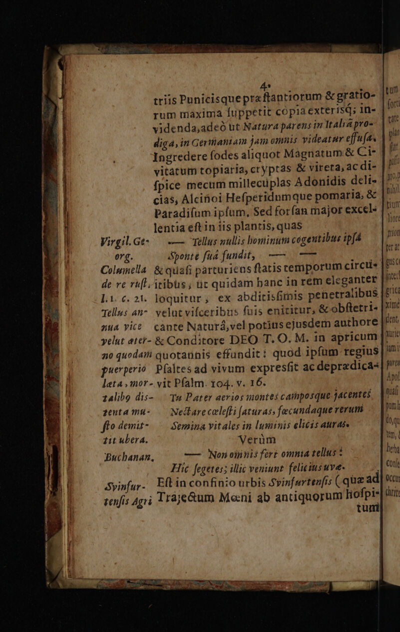 4s triis Punicisque pra ftantiorum &amp; gratio- rum maxima fuppetit copia exterisQ; 1n- videnda,adeó ut Natara parens in Italia pvo- diga, in Germantam jam omnis videatur effufa. Ingredere fodes aliquot Magnatum &amp; Cui vitatum topiaria, cryptas &amp; vireta, acdi- | / fpice mecum millectiplas Adonidis deli- | cias, Alciboi Hefperidumque pomaria, &amp; Paradifum ipfum, Sed forfan major excel« |* i lentia eft in iis plantis, quas Virgil. Get — -— Tellus aullis bominum cógeutibus ipj4 org. &amp;ponte fua fundit, — —— Columella. &amp; quafi parturiens flatis cemporum circti« de re ru[l-itibus; ür quidam banc in rem eleganter l.i c. 21. loquitur, ex abditisfimis penetralibus Tells an^. velut vifceribus fuis enititur, &amp; obftetri- au4 vice cante Naturá,vel potiusejusdem authore velut atei- &amp; Conditore DEO T. O. M. 1n apricum |. 20 quodaii quotannis effundit: quod ipfum regius | puerperio. P(altes ad vivum expresfit ac depradicas leta ,mor- vit Pfalm. 104. v. 16. 14libg dis-.. Ta Pater aerios montes camposque jacentes zeuta mu- .— Nedlarecelefli (aturas, fecandaque verum flo demit-.—— Semina vitales in luminis elicis auras. 11t ubera. Verüm Buchanan. —— Non oinnis fert omnia tellus * Hic fegetes; illic veniunt felicius uve- Syinfur - Eft in confinio urbis Svinfarten[is ( qua ad tuni