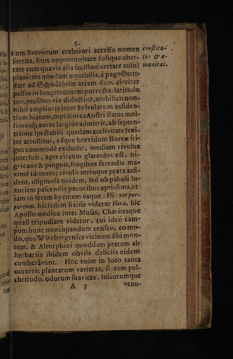 S- fjt cdi«] deli t&amp; Xd fortita, fitis opportunitate cate cum quavis alia facilime ce planicies qnedam zquabilis,à pagoOrttt? (att ad &amp;dymábbcm arcem 600, circiter paffus in longitudinem porrecta, latitudo 100. pásfibus vix didactior,umbilico non- nihil amplioris inter Sylvularum as(iden- tium hiatum,tepidioresAuftri flatus mol- trione fpe&amp;sbili quadam acclivitate]eni- ter attollitur, edque horridum Boree fri- interluit ager circum glareofus eft, ni- gricans&amp; pinguis,frugibus ferendis ma» xim? idonens;.rivulo utrinque prata asfi- dent, uliginofa quidem, fed ob pabuli lu- xuriem pafcendis pecoribus aptisfima,et- jam in feram hyemem usque : Hic verpur- avem, hicfedem fixiffe videtur Fora; hic quafi tripudiare videtur , cui ideo cam- pum huac nuncupandum cenfeo, eo mo- do,quoW/itebergeníes vicinum fibi mon- herbariis ibidem obviis deliciis eidem confecrárünt. | Hoc enim in loco tanta occurrit plantarum varietas, florum pul- A.3 venu-