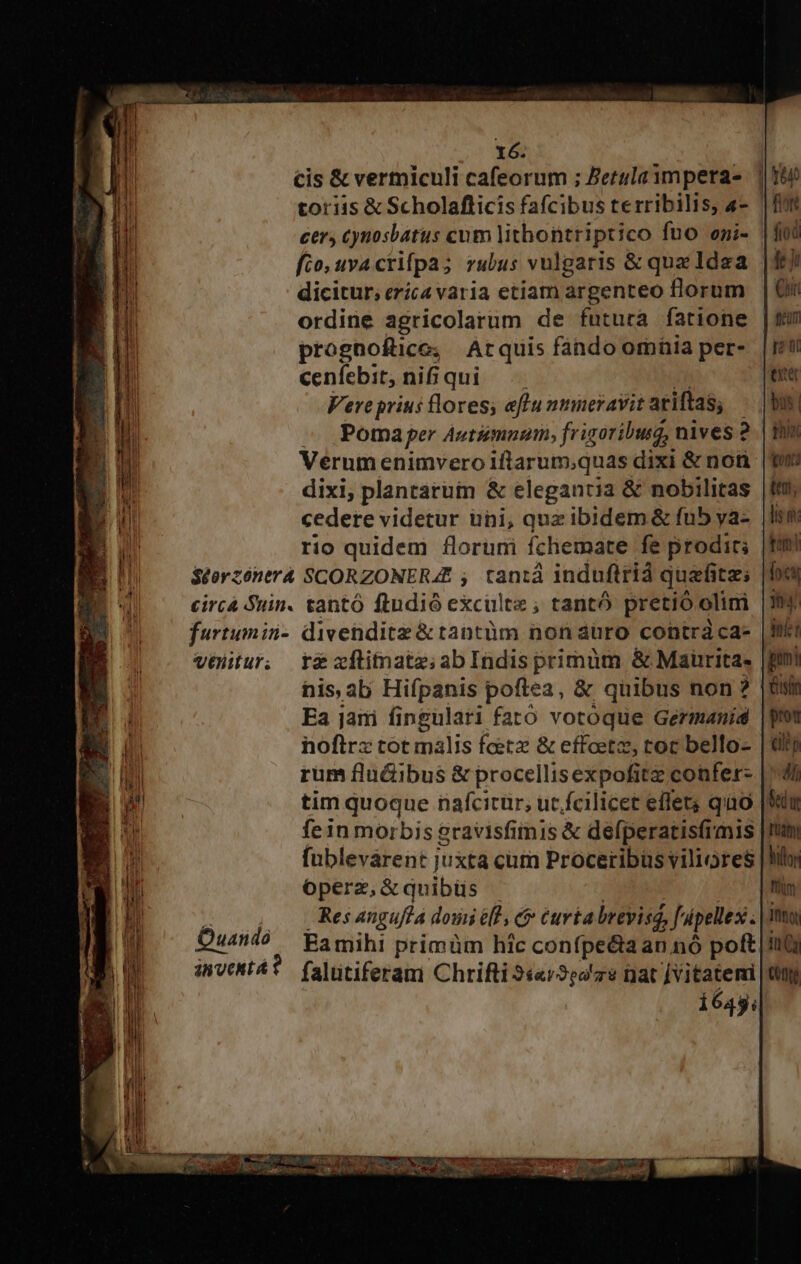 cis &amp; vermiculi cafeorum ; Betulampera- | hu toriis &amp; Scholaflicis fafcibus terribilis, «- | cer, cynosbatus cum lithontriptico fuo epi- fio, uva crifpa; rubus vulgaris &amp; qua ldea | dicitur, eríca varia etiam argenteo florum ordine agricolarum de futura fatione | prognofüce, Arquis fando omnia per- cenfebit, oui Vereprius lores; aflu mmneravit ariftas, : Poma per Autumn, fr igoriburg, nives 2..| thin Verum enimvero iftrarum;quas dixi &amp; noti dixi; plantarum &amp; elegantia &amp; nobilitas cedere videtur uni, qua ibidem &amp; fub ya- rio quidem florumi fchemate fe prodirs |fimi $S£orzóntrà SCORZONERA£ ; tantá induftrià quafitz; circá Suin. tantó ftndió exculte ; tantó pretio olini furtumin- divenditz &amp;tantüm non auro contràca- Vélitur, rg xflinate;abIndisprimüm &amp; Maurita- his alj Hifpanis poftea, &amp; quibus non? Ea jani fingulari fató votoque Germanid noftrx tot malis Ícetz &amp; effoetz, toc bello- rum flu&amp;ibus &amp; procellisexpofitz confers | tim quoque nafcitür, ut. fcilicet effet; quao fein morbis gravisfimis &amp; defperatisfrmis fublevárent juxta cum Proceribus viliores |3i operz,&amp;quibüs | 4 4 Resangufla douiélh c curta breviss, ff. pellex: i Quando Eamihi primüm hic conípe&amp;ia an nó poft invent? falutiferam Chrifti 3««r9e4e at [Vitatemi 164y;