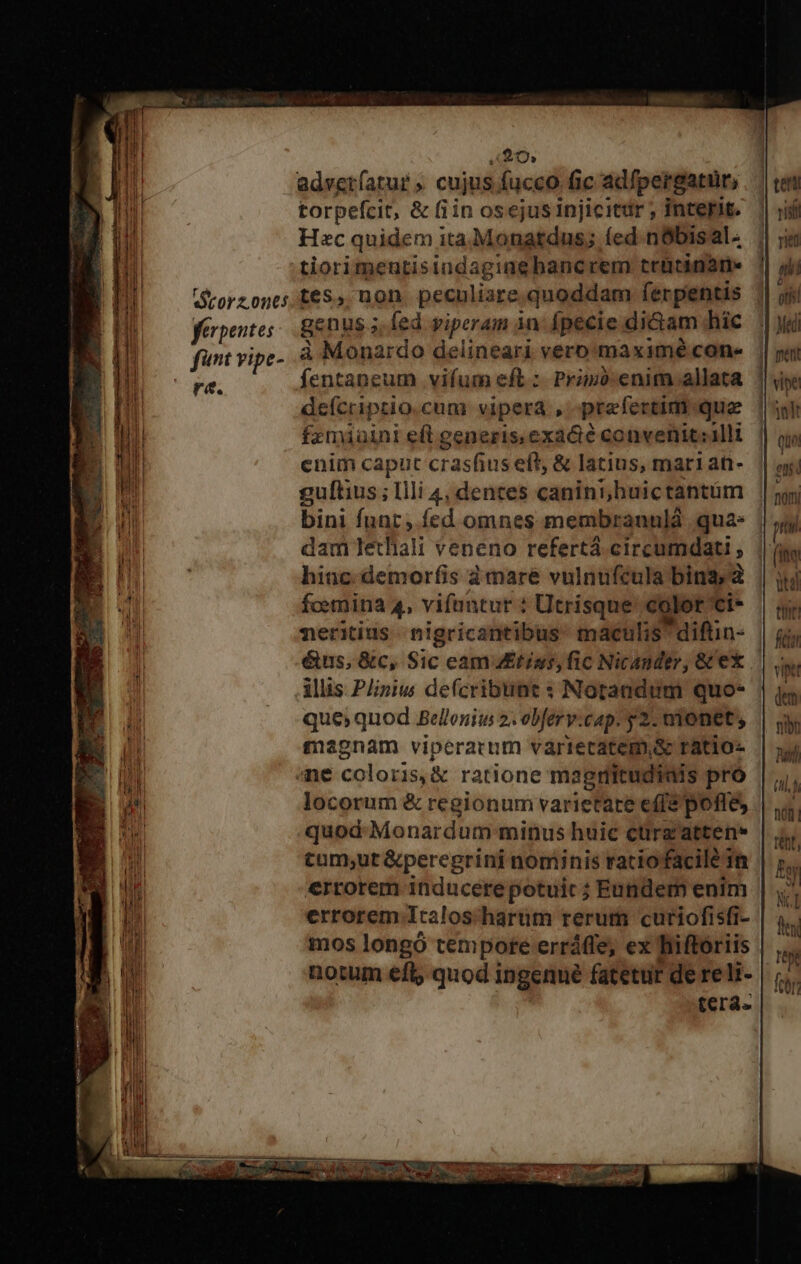 220; adveríatur » cujus fucco. fic adfpergatur, torpefcit, & fiin osejusinjicitdr; interit. | Hec quidem ita;Monatdus; (ed nbisal. tiorimentisindagiaebancrem trütinane Grorzonts £68», uon. peculiare. quoddam ferpentis ferpentes: genus 5 fed piro in fpecie diGam hic fant vipe- à Monardo delineari vero maximé cone ra. fentapcum vifum eft :- Prin: enim allata deícriptio.cum vipera , praefertim que fzmiuini eft generis.exa&é convenit:alli enim caput crasfius eft, & latius, mar1an- guftius ; llli 4, dentes canini;buictantum | bini funt, fcd omnes membranulà quas |, dam lethali veneno refertá. circumdati ; hinc. demorfis à mare vulnufcula bina, à fcemina 4, vifantur : Utrisque clot ci- neritius nigricantibus: maculis *diftin- étus, &c, Sic cam tias, fic Nicander, & ex iliis P/iniw de(cribtint : Notandum quo- que; quod Belleniu 2. obfery:cap. y 2. monet; magnam viperarum váriecatem,s ratio- ane coloris, & ratione magritudiais pro locorum & regionum varietate e(fé poffe, quod Monardum minus huic cürg'atten* tum;ut &peregrini nominis ratiofacile in errorem inducere potuic ; Eutidem enim errorem Icalos harum rerum curiofisfi- mos longó tem pote erráfle, ex hiftoriis notum eft; quod ingenué fatetur de reli- teras