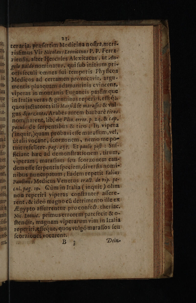 | | | »r ceraria; prifertim Medieina noftra meri- risfitmus Vir Nicolaus Leonicénus P, P. Ferra- gelo Baldomiominatur, qui fub initium pri« otis feculi omnes fui temporis Phyficos p E ma Ex 9 Eu pp ELE viperas in montanis Euganeis pasfimque inItalia veras &amp; gentiinas reperiri, efft 4 quosTa&amp;atores ill Marfà fe marafo: &amp; vuül- eus Seorzonts; Arabes autem barbare trros* nomiharent, lib; de Pis. error. p. 24. &amp; cap. peculode fefpentibus &amp; tiro ;'In vipera (inquir,)quam próbavi efle m arafium, vel, ütalii vocant, fcorzonem, nemo me poe cuitrefellere.pag. 255. Etpaulo pofe ; Sut- ficiant hzc ad demonfirationem , tirum, viperam' maraflum feu fcorzonem ean- demefle ferpentis [peciem,diverfis nomt- nibus: nuncupatum ; Eadem repetit Fabius pPanlidnus Medicus Venetus rra. de vip. pe- cul.pag. vo. Güm in Italia ( inquit ) olim nóR reperiri viperas conftanter affere- rént /&amp; ideo magnocü detrimento tlle ex J£gypto affetrenatur pro confe&amp;. theriac. Nic. Dtónit. primus'errorcti patefecit &amp; o- ftendit, magnam viperarum vim ia Italia repéririjeffeque, quos vaülgómaraftos feu fcorzionesvocarent. p Dune 3