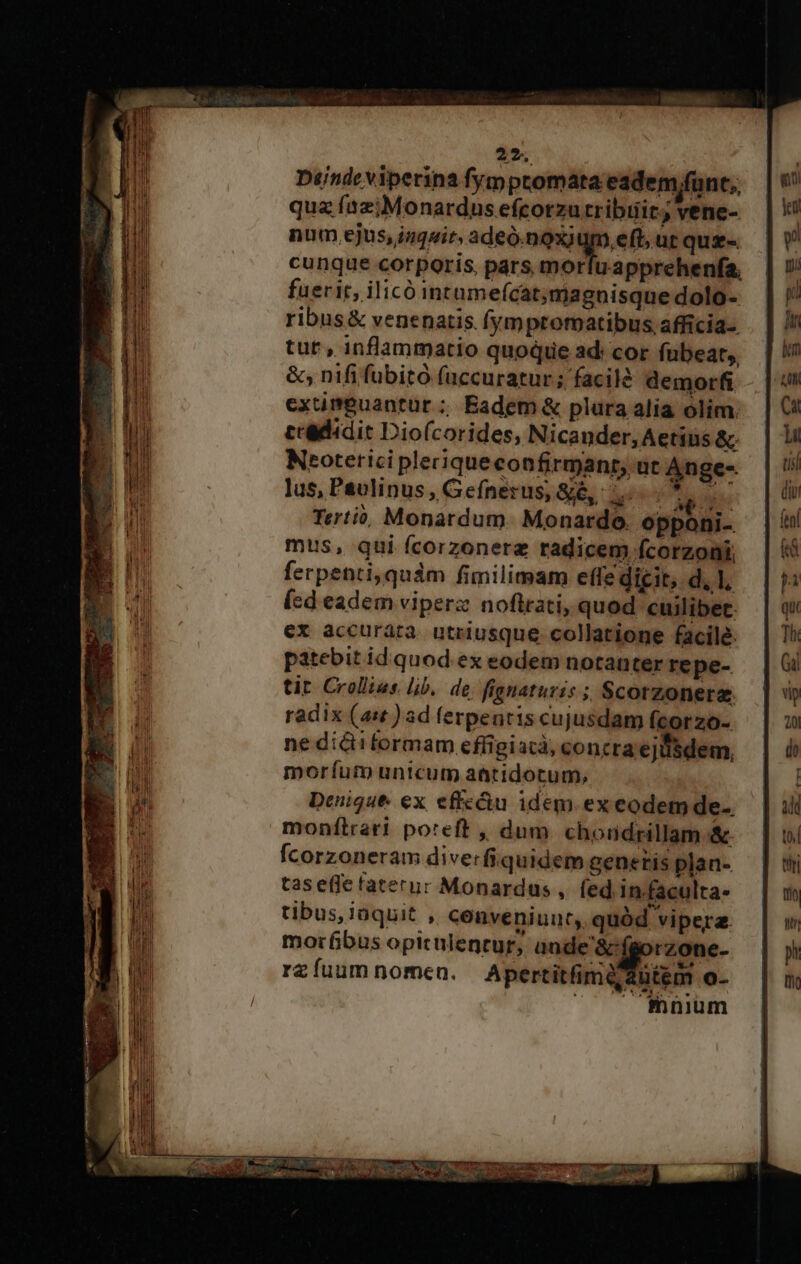 25. Dtjndeviperina fymptomata eadem,funt,, quz íazjiMonardus efcotzu tribtiit, vene- num ejus, inquir, adeó.noxi um, eft, ut quz-. cunque corporis, pars mor u-apprehenfa, fuerit, ilicó inrume(cat;magnisque dolo- ribus&amp; venenatis fymproratibus afficia- tut, inflammatio quoque ad: cor fubeat,, &amp;; nifi fübitó faccuratur; facilé demorfi exumpeuantur ; Eadem&amp; plura alia olim. ccadidit Dio(corides, Nicander, Aetius &amp;. Neoterici pleriqueconfirmanr, ut Ange- lus, Paulinus , Gefnerus, &amp;&amp;, 1... s | Tertió, Monardum. Monardo. opponi- mus, qui fícorzonera radicem fcorzoni ferpenti,quàm fimilimam effe dicit, d, 1, (sd eadem viperz noflrati, quod cuilibet. €x accurarà utriusque collatione facile. patebit id quod ex eodem notanter repe- tit. Crollias. lib. de fignatuzis ; Scorzoneraz. radix (ast )ad ferpentis cujusdam fcorzo- ne dici formam effigiacà, concra ejusdem, moríum unicum aütidotum, Denique. ex effc&amp;u idem ex eodem de-. monfílrari poteft , dum chondrillam &amp; fcorzoneram dive: fiquidem genetis plan- tas effe faternc Monardus , fed in.faculta- tibus, iaquit , cenveniuut,. quód vipera. morfibus opiculenrur, ande'&amp; fa rzone- rz fuum nomen. Apertitfimé2utém o- mnium