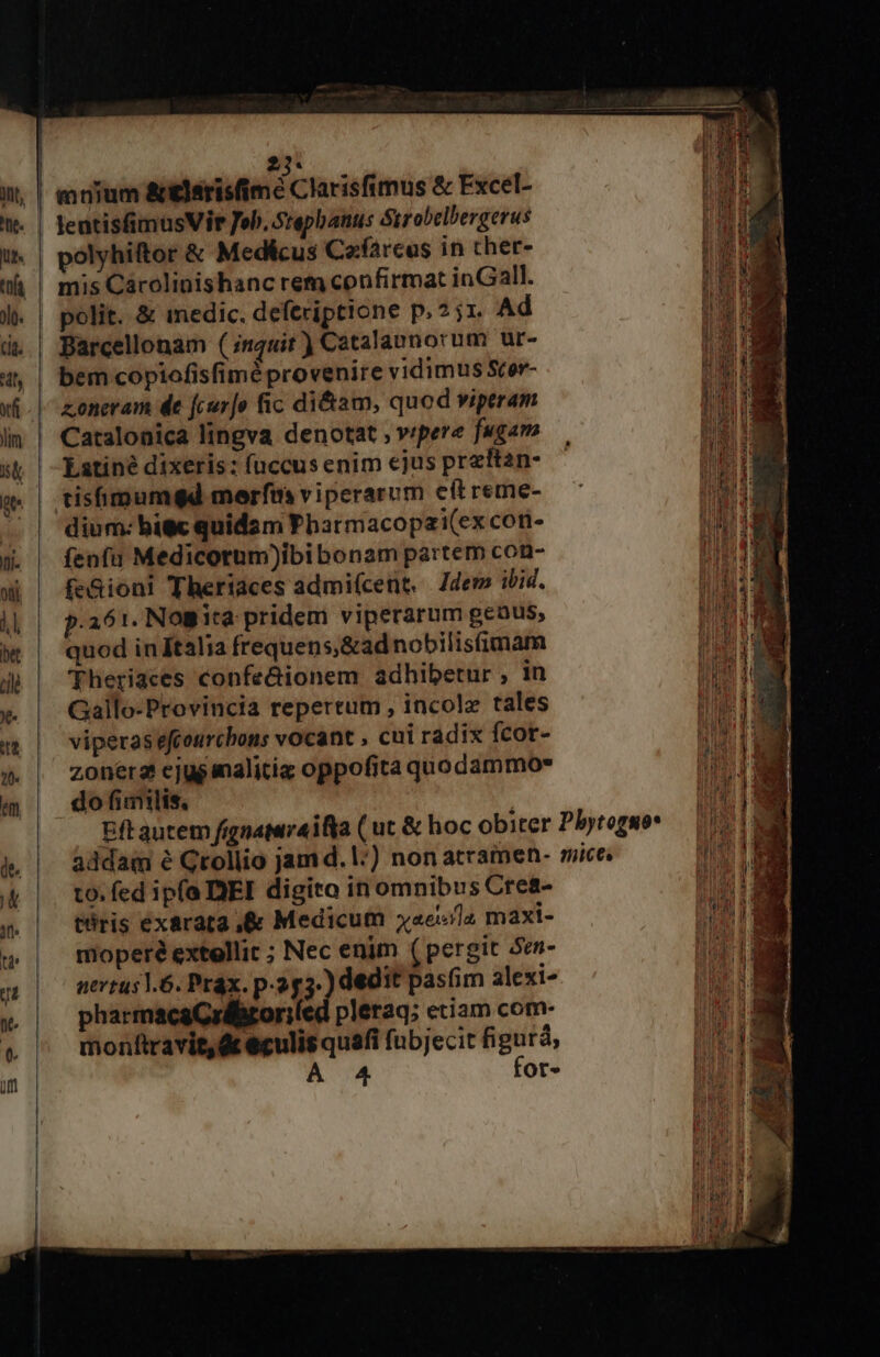 2j. mum aielsrisfimé Clarisfimus &amp; Excel- | lentisfimusVir Job. Srepbanus trobelbergerus | polyhiftor &amp; Medicus Cafarcus in cher- | mis Cárolinishanc rem confirmat inGall. |. | polit. &amp; medic. deferiptione p.2 ir. Ad d | Barcellonam (;nquit ) Catalaunorum ur- 44 | bemcopiofisfiméprovenire vidimus Scor- vf -| zonmeram de fcurjo fic di&amp;am, quod viptram lim | Catalonica lingva denotat ; vrpere fugam s( | Eatiné dixeris: fuccusenim ejus przftan- gw | tisfimumgd merfm viperarum eftreme- — | dium:bitc quidam Pharmacopai(ex cori- 5». | fenfu Medicotum)ibi bonam partem con- wi | fe&amp;ioni Theriaces admiícent, Jdem ibid. jj | p.aór. Nogira pridem viperarum genus, w | quod inftalia frequens&amp;adnobilisfimam 4p | Fheriaces confe&amp;ionem adhibetur , in v | Gallo-Provincia repertum, incole tales m | viperasefcourchbons vocant , cui radix fcot- » | zonerszcejuesnalitiz oppofita quodammo» m dofimlis, Eft autem fignamraifya ( ut &amp; hoc obiter Pbytoruo* &amp;, | addam é Grollio jamd.l:) nonatramen- mice. &amp; |. to.fed ipfa DEI digito in omnibus Cre&amp;- T tris exarata ,&amp; Medicum «ela maxi- &amp; | moperéextellir ; Nec enim ( pergit Sen- a | o nrtusl.6. Prax. p.2p3- dedit pasfim alexi- » pharmacaCrébroriled pleraq; etiam com- » ^ monftravit,&amp;teculis quafi fubjecit figurà A 4 fot-