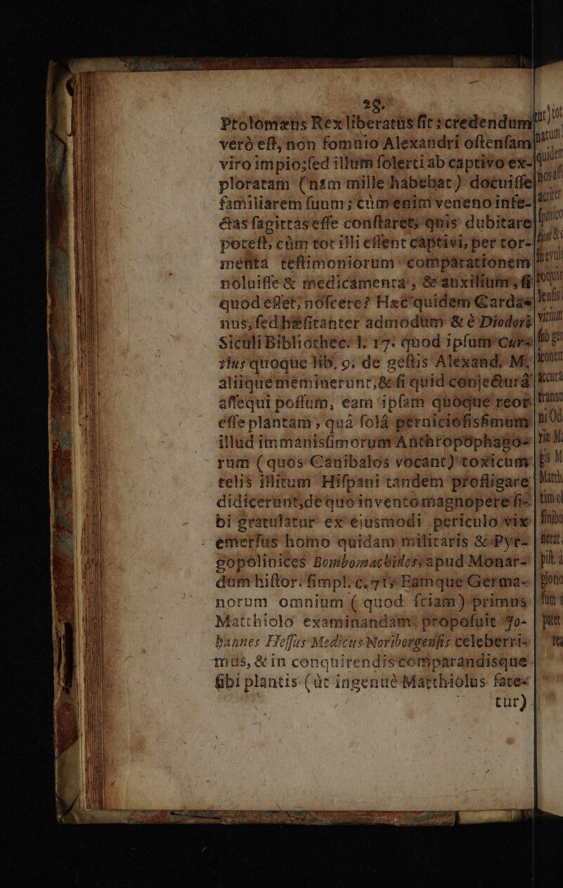 Ptolomeus Rex liberati fit; :céedendum[ veró eff; non fomüio Alexandri oftenfam viro impio;fed illum folerti ab captivo ex- qiii ploratam (nsm mille habebac) docuiffe E familiarem fuum ; cmenici veneno infe-|1 ^ &amp;as fagittaseffe conftarety quis dubitare pns potett; cüm tocilli eflent captivi, per tor- E mefta teftimoniorum comparationem ^7 noluife &amp; medicamenra', &amp; auxilium, I quod effet; nofcere? Hac'quidem Gardas Ji nus; fed hiefitahter admodtim &amp; e Diodori V7 sicüli Bibliathec: 1; 17: quod ipfum curs Df 1ius quoque fib, o; de geftis Alexand, M; Ht atiiquememineruntr;&amp; fi quid conje&amp;turd FU affequi poflum, eam ipfam quoque reog Pv éffe plantam , quá folá péraiciofis&amp;mom, hi0: illud immanistimorum Anthropophagos Ic rum (quos Cauibalos vocant) toxicum | D^ M telis iHitum Hifpani tandem profligare Matth didicerent,de quo inventomagnopere fis | tmo bi gratulatur ex ejusmodi periculo vix fini emerfus homo quidam militaris S Pyrez | IW gopólinices Benibomactideryapud Monar- |]: dum hiftor.fimpl: c, 7t» Eadmque Germa- Blori norum omnium ( quod. fciam) primas [fim Matthiolo examinandam? propofuit yo- | pts bannes Hoffes Medicus Noribergeufis celeberris | 78 mas, &amp; in conquirendiscomparandisque &amp;bi plantis (üt ingenüé Matthiolus fate« | tur) Map MEO SEE a EE nc RakFnERITa ut Ashe o 0o e mE E Hogcc MM RIEN uq oma