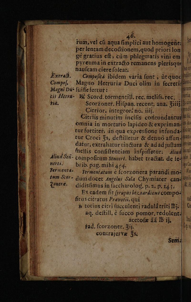 ruin, vel cü aqua aiplici aut homogeüe:) y perlentam deco&amp;tionem;quod priori lon] ge gratius eft; càm phlegmatis vini em|| . pyreuma ifi extracto remanens plerisqui| ^ ( , Rnaufeamcierefoleat; ^. — |o Extval. —— Cómpefitá ibidem vàrià funt ; üt quoc^ Compo[. Magüo Hetrüriz Duci olim in fecrerij/^ Magni Dü* fuifle leccüt ? 1  | ni tii Hitrü-. WE Scord.tormentill. rec. imelifs. rec; | |t fi&amp;. Scorzoner. Hifpan. recent; ada; ziii] , Citrior, integror: no. iiij. : oc Citriis minutim incifis coritundantur d omiiia ir mortario lapideo &amp; expriman- É » tur fottitef; in quà exprésfione infanda4 I, Ro dliud.Sci: coinpoficürn sénaeré. liabet tractat; de fe-] V. T nel. — brib. pag. mihi 4 74. ; : | iG ES Up) o Pereet^o CFermentatum e fcorzotiera parandimo«| B ium 507- dugi docet Anéelus Sala Chymiater can« a q9*. — didisGmüs in faccharolog, p. 2; p. 143; » Ex eadem fit fyrapüs béz.oardicus compoa|| fitascitratus Prevorii, qui |, || iW k totius citri fücculenti radulàá triti Ibj. || 0 aq. deflill. € fucco pomor;redolent4| | acetofz àà lb ij — || lc tad.ícorzoner.S$ij. . Mn contrajerYg $5. SP Semi;