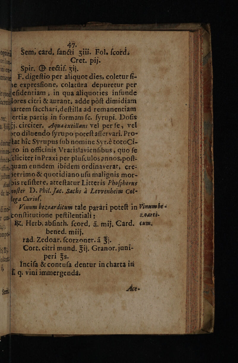 Sem, cárd, fan&amp;i siii. Fol. fcord; 0peteg org .. Cret. piJ. Itie Spir. (P. re&amp;if. zij. ho ttisque F. digeftio per aliquot dies, coletur fi- NUT 1e expresfione, colatüra depuretur per tnjefidentiam ; ;in qua aliquoties infunde &amp;teillores citr1 &amp; aurant; adde póft dimidiam iárcem fácchari,deftilla ad remanentiam t; Llertiz partis in formam fc. fyrupi. Dofis i. j Ojo]. circiter. «dquaéxtillens Yel perfes vel iH »ro diluendo fyrupo poteft affervari. Pro* Mad: innptat hic Syrupis (nb nomine Syr.étotoCi- m impto in officinis Vratislàvienfibus ; quo fe [i T1 hingpeliciter inPraxi per plufculosenaos;poft- | 4f quam eundem ibidem ordinaverat; cre- LET yu »errimo &amp; quotidiano ufu malignis mor- ] jid Dis refiftete, atteftacur Litteris Phofphorus aM dcigimffer. D. Phil. Jac. Sachs à Levyenbeim Col- WOPE lega Curiof. WM jm» ^ Fum bezoar ditus cale parári poteft 7 in Vinmbe « Li i ;conftirutiorie peftilentiali : z.oarti- EN. .R Herb. abfintli. fcord, à. mij, Card. em; hd bened. mii. AU d ràd. Zedoar. fcorzoner.á $1. | RAE ilk. — Cort. citri mund. 3ij. Granor. juni- 44 peri $5  dd : | Incifa &amp; contufa dentür incharta in D Í. q; vini immergenda; uw [ * ud | olent ji eei | E) ee