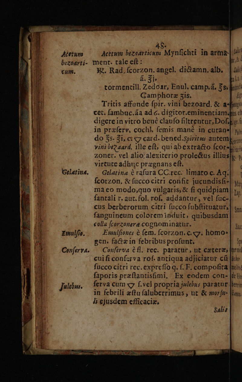 48- Aéttum Acttum bezoarticum Mynfichti in arma- bezoarti- ment. tale eft : cum. &amp;. Rad,ícorzon. angel. di&amp;amn. alb. à.$3pi | tormentill. Zedoar, Enul. camp.à. $$ l/: Gamphorz sis. H Tritis affunde fpir. vini bezoard. &amp; a«Ju cet. fambuc.àa ad e. digitor.eminentiam.du ci digere in vitro bené claufo filtrentur, Dofi ko í in przferv, cochl. femis mané in curane| 5j; do 3s. $1, ci «7 card. bened.spiritus antem Bra vini bez aard. ile eft; quiabextra&amp;o fcorep,i zoner. vel alio;alexiterio prole&amp;us illius|y, y virtute adhuc pregnans eft Gelatiud. — Gelatina 6 rafura CC.rec. limato c. Aq. Ícorzon, &amp; fuccocitr1 confit jucundisfi- cus berberorum citri fücco fubftituatur,| fanguineum colorem induit, quibusdam colla [corzonere cognominatur. Emulfio. Emulfiones &amp; (em. Ícorzon. c. «y. homo: gen. fa&amp;zin febribus profunt.- Cenferva. — Confirva €fl. rec. paratur, ut cetera» [ten cuifi confzrva rof. antiqua adjiciatur cá Jide fucco citri rec. expreflo q. (. F. compofita [mili faporis przflantisfimi, Ex eodem con- [iti Jules. ferva cum «7 f.vel propria j«lebus paratut [heri ) in febrili ftu faluberrimus , ut &amp; sr fu |loy, ii ejusdem efficaciz, Salis