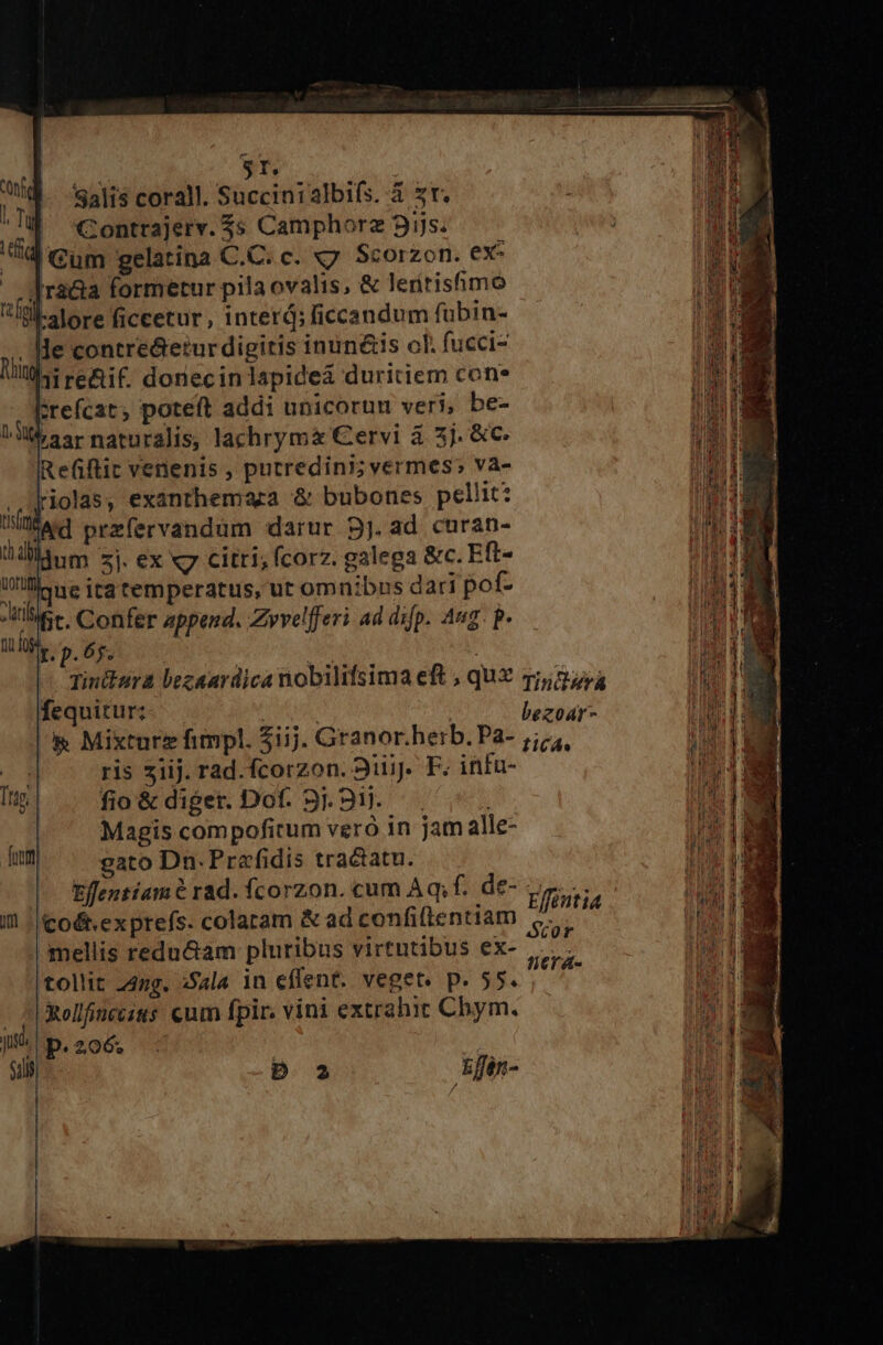 | 8T. Salis corall. Succinialbifs. à zr. i i Contrajerv. 3s Camphorz 95s WV Gum gelatina C.C. c. x7. Scorzon. ex: «f raa formetur pila ovalis, &amp; leritisfimó Il alore ficcetur , inter; ficcandum fübin- . He contre&amp;etur digitis inun&amp;is ch. fucci- Nik renif doriecin lapidea duritiem con* brefcat, poteft addi unicorum veri, be- LA aarnaturalis, lachrymx Cervi à 5j. &amp;C- IRefiflit venenis , putredini; vermes» va- ..(Jiolas, exanthemacza &amp; bubones pellit? MN przfervandum darur 3j. ad curan- t dllanm zj ex x7 citri, fcorz. galega &amp;c. Eft- Ulli ne ira temperatus, ut omnibns dari pof- Aie Confer append, Zyvelfferi ad dip. Aug. p. tig djs | : Tinttara bezaardica nobilifsima eft , quX qj,27 a fequitur; bezoar- &amp; Mixturz fimpl. iij. Granor. herb. Pa- j;/;, $4 ris 3iij. rad.fcorzon. 311i. F. infu- Ttg | fio&amp;diger. Dof. 9.91. ! Magis compoficum veró in jam alle- fum gato Dn. Prefidis tractatu. | Effentiam? rad. fcorzon. cum Aq; f. de- Efinti I | Co&amp;.exprefs. colaram &amp; ad confiltentiam pos . : . . : cor mellis reducam pluribus virtutibus ex- tollit 242g. x5ala in eflent. veget. p. 55. |Xollfnccsus cum fpir. vini extrahit Chbym. js p.206. ficrst-