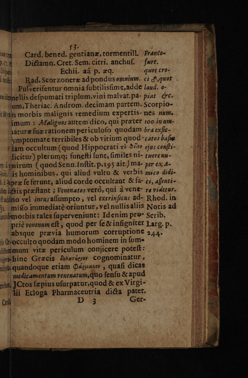 | 53 (nw Card.bened. gentianz, tormentill, Franco- ^68 Di&amp;amn.Cret. Sem. citri. anchuf. fert. Die Echii. aá p. eq. qut cr0-  iml]. Rad.Scorzoners adpondus omnium. ci d'quot. » Pulverifentur omnia fübtilisfime,adde /a44. o- | nilnellis defpumati rriplum.vini malvat.pa- piat. óc. um,Theriac/ Androm. decimam partem. Scorpio- in morbis malignis remedium expertis nes num. / imum : AZalignos autem dico, qui preter 100.i5 um- A iaturz fux rationem periculoío quodam jra exfic- 1 ymptomarte terribiles &amp; ob vitium quod -catos bafie !dam occultum ( quod Hippocrati 7? 52v ejus con(ti- licitur) plerumq; funefti (unt, fimiles ni- zzerena- P ignirum ( quodSenn.Inftit. p.195 ait.) mà- per ex A- jii! lis hominibus, qui aliud vultu &amp; vet5Is ;usco didi- .iWpra fe ferunt, aliud corde occultant &amp; fa- ci, afenti- dcs bsüftis preftant ; Venenatos veró, qui à vene- ze yidetur. d (alno vel intus aflumpto , vel exerinfecus ad- Rhod. in RB ^, migo immediate oriuntur, vel nullisaliis Noris ad Me I anlimorbis tales füperveniunt: Idenim pro* Serib. D prie venenum eft , quod per (e &amp; infigniter 1arg. p. wA absque previa humorum corruptione 244. Hd i üNocculto quodam modo hominem in fum» jhmümun: vitz periculum conjicere poteft: jsWhinc Graecis Jwursesmv cognominatur , d ipi quandoque etiam Qquaxv , quafi dicas i medicamentum venenatumy,quo fenfu &amp; apud DU iol JCtos fzpius ufurpatur;quod &amp; ex Virgi- TE Hi Ecloga Pharmaceutria dida patet. E Cid D.3 Ger-