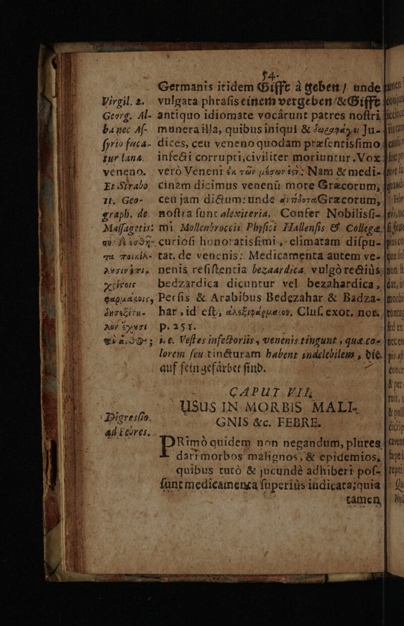 IAN Germanis itidem «Dt(ft à ttebem /. unde: Virgil.2. vulgata phrafiseinem vergeben/aDi(ft Gev?g. Al- antiquo idiomate vocárunt patres noftri bauec A[-. munerailla, quibus iniqui &amp; Jaegeasyui ]u- iurlana. infeüi corrupti, civiliter moriuntur .Vox veneno. veró Venenr « var uásov ic: INam &amp; medi- . Geo- . ceu jam di&amp;um: unde dvzlozaGirzcorum, poi de. noftra funt alexiteria, Confer Nobilisfi- qi? «7953- curiofi honoratisfimi,- elimatam diípu- TA 70s tàt, de vencnis: Medicamenta autem ve- Ascivkmi, nenis refiftentia bezaardica. vulgo re&amp;ius. xus bedzardica dicuntur vel besahatdipi: qapaduoir, Perfis &amp; Arabibus Bedezahar &amp; Badza- juzsLia- bars. id eft, es£ioaguacor, Clnf, exot. no&amp; Ay €ysri p. 251. lorem feu tin&amp;uram babent sndelebilem , eíe. auf feinmaefarbet ftit. soto QP IIT TN USus IN MORBIS. MALI. Digresfío. GNIS &amp;c. FEBRE. ad ECores, [ONU fr ageeencss.. [Ww P ANRIEEÜP RR T e oin co 7 o ESPOIEMUt caet hoo igpjul iara js t cili fent i quic Tor qj f Ju gius d Queio Given hei Teptl Q By,