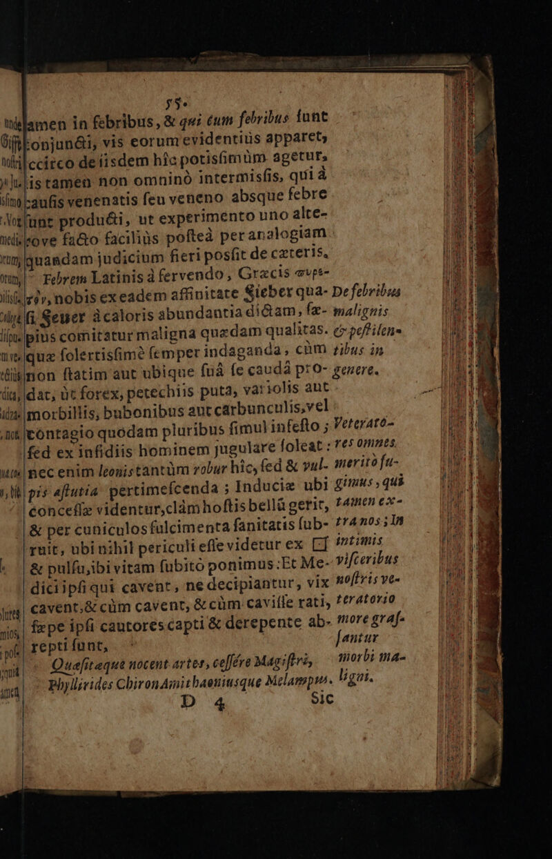 | $3» wslamen in febribus ,&amp; qw; eum febribus funt GfREonjun&amp;i, vis eorum evidentius apparet, Wiilccitco de fisdem hic potisfimüm. agetur, /j.|istamen non omninó intermisfis, quii à iln -aufis venenatis feu veneno absque febre Jotfunt produ&amp;i, ut experimento uno alce- Wlilsove fa&amp;o facilius pofted peranalogiam tim quasdam judicium fieri posfit de caeteris. xum Febrem Latinis à fervendo, Grecis evps- ji |e2v, nobis exeadem affinitate Sieber qua- De febribus dy fi Sewer à caloris abundantia di&amp;am, fz- malignis lli. pius comitatur maligna quadam qualitas. cpofifens Q0 qua folertis(ime (emper indaganda,; cum dibus im ismon ftatim aut ubique fuá fe caudá pro- genere. diq, dac, ut forex, petechiis puta, variolis ant - ilz» morbillis, bubonibus ant carbunculis,vel i jeóntagio quodam pluribus fimul infefto ; Veterare- fed ex infidiis hominem Jugulare foleat : 765 0mses uk pec enim leonis tantüm robur hic, fed &amp; vul. imerito fu- (lit pis aflutia! pertimefcenda ; Inducie ubi fimus, qui concefíz videntur,clámhoftis bellü geric, f4Uen ez- &amp; per cuniculosfulcimenta fanitatis [ub- £r4n05; In ruit, ubi nihil periculi effe videtur ex LT intimis *[&amp; pulfu;ibi vitam (üubitó ponimus:Et Me- vifceribus diciipfi qui cavent, ne decipiantur, vix noflvis ve- cavent,&amp; cüm cavenr, &amp; cüm caviffe rati, ^eratorzo ! Uis] : , fzpe ipfi cautorescapti &amp; derepente ab- more grAf- mios M | I€ pti funt, Jantux sud Quefit eque nocent artef; ceffére Magiftri, morbi mna- m phyllirides ChironAmitbaeniusque Melampin. ligai. h ! Sic D 4