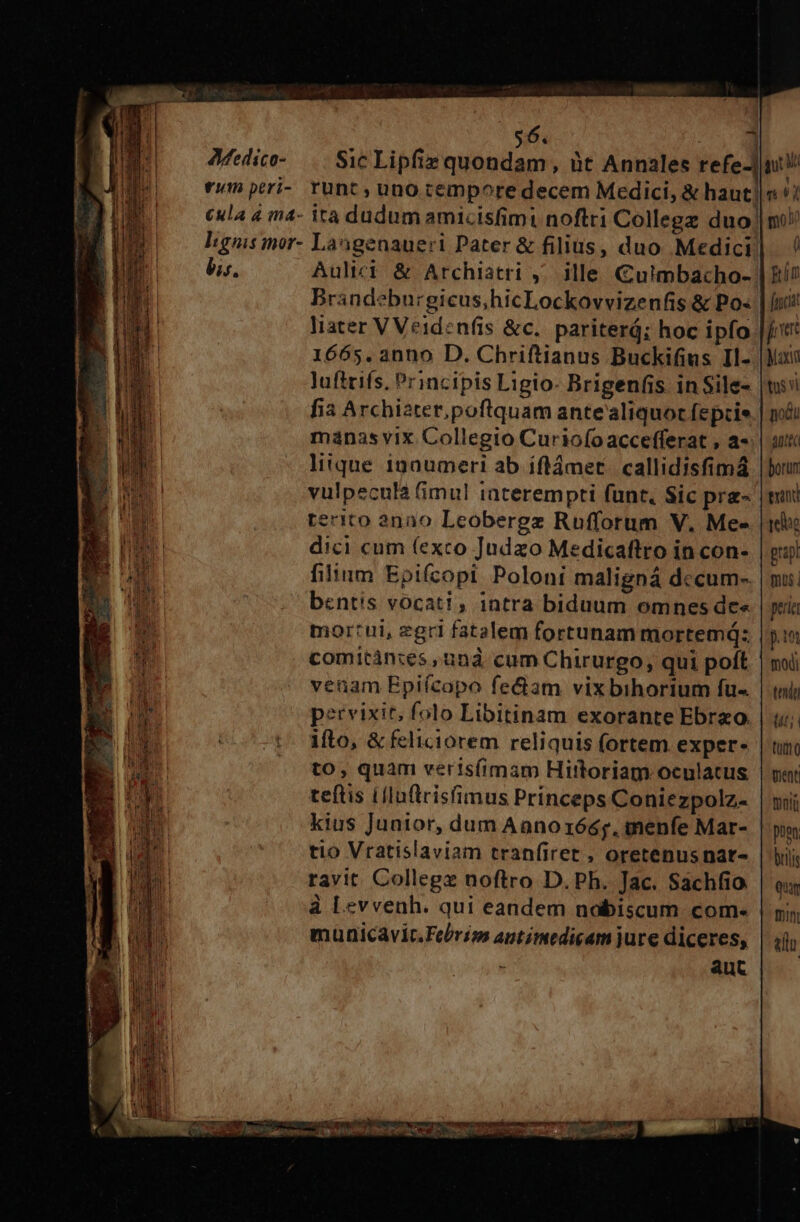 c9: edico- $6. ] Sic Lipfiz quondam, àt Annales refe- bis. Aulici &amp; Archiatri ,; ille Culmbacho- Brandeburgicus,hicLockovvizenfis &amp; Po« liater V Veidenfis &amp;c.. pariterá; hoc ipfo 1665. anno D. Chriftianus Buckifius Il- luftrifs. Principis Ligio- Brigenfis in Sile- fia Archiater,poftrquam ante aliquor fepcie manas vix. Collegio Curio(o accefferat , a- litque 100umeri ab iflámet. callidisfimá vulpeculà fimul iaterempti funt, Sic pre- renito 2000 Leobergz Rüfforum V. Me- dici cum (exco Judzo Medicaftro in con- filium Epifcopi Poloni maligná dccum- bentis vocati, intra biduum omnes de« mortui, zgri fatalem fortunam mortemá: comitàn:es, und cum Chirurgo, qui poft veuam Epiícopo fectam vix bihorium fu- pervixit, folo Libitinam exorante Ebrzo ifto, &amp; feliciorem reliquis (ortem exper- to, quam verisfimam Hittoriam oculatus teftis Lllnflrisfimus Prínceps Coniezpolz- kius Junior, dum Aanoxóés. menfe Mar- tio Vratislaviam tranfiret , oretenus nar- ravit. Collegz noftro D. Ph. Jac. Sachfio à Levvenh. qui eandem nobiscum. com- municavit.Fe/riss antimedicam jure diceres, aut aute borum exin rele prapt mus | pera p.1et modi tnit (t t] 0 ment motü puen brili quu mi elu