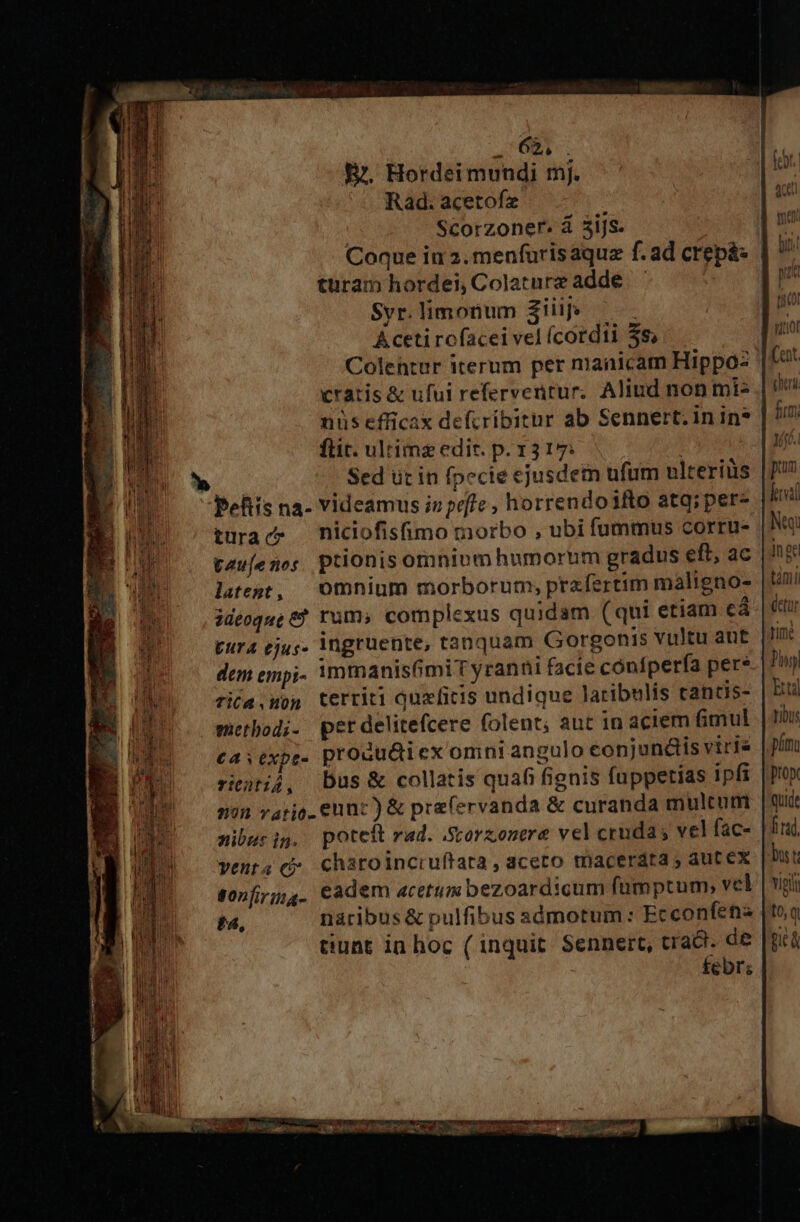 QUOI: E. Hordei mundi mj. Rad. acetofz | Scorzoner. á 3ijs. Coque in 2. menfurisaquz f. ad crep&amp;: turam hordei, Colaturz adde - Svr. limonum ziiif: Acetirofaceivelícordii 3s... Colehtur iterum per niaaicam Hippo cratis &amp; ufui refervenrur. Aliud non mis | nüs efficax defcribitur ab Sennert. in in? ftit. ultime edic. p. 13 17: Sed üt in fpecie ejusdetn ufum ulteriüs | pefiis na- Videamus i» poffe, horrendo io atq; per- |i trac niciofismo morbo , ubi fummus corru- |h tau(enos ptionisomniom humorum gradus eft, ac | hg liegt, omnium morborum, prafertim malignos [Uni methodi. perdelitefcere folent, aut in actem fimul tibus C4 s expt- produ&amp;icx omni angulo conjundis viris | p/m riitij, Dus &amp; collatis quafi fignis fuppetias ipfi |pu» nin vario. eunt) &amp; prefervanda &amp; curanda multur | qud mibusig. poteit rad. -Sorzonere vel cruda; vel fac- |f. yenta cj charoincruftata , aceto triacerdta ; aut ex bus t fonfijg. cadem acetum bezoardicum fümptum vel |vgii t4, nàribus &amp; pulfibus admotum : Ecconfena |toq tiunt in hoc ( inquit Sennert, crac. de [già febr; GNU Lon YR agence. Dt du PA aine, 2 Ys ignaro T RPM LUC oit
