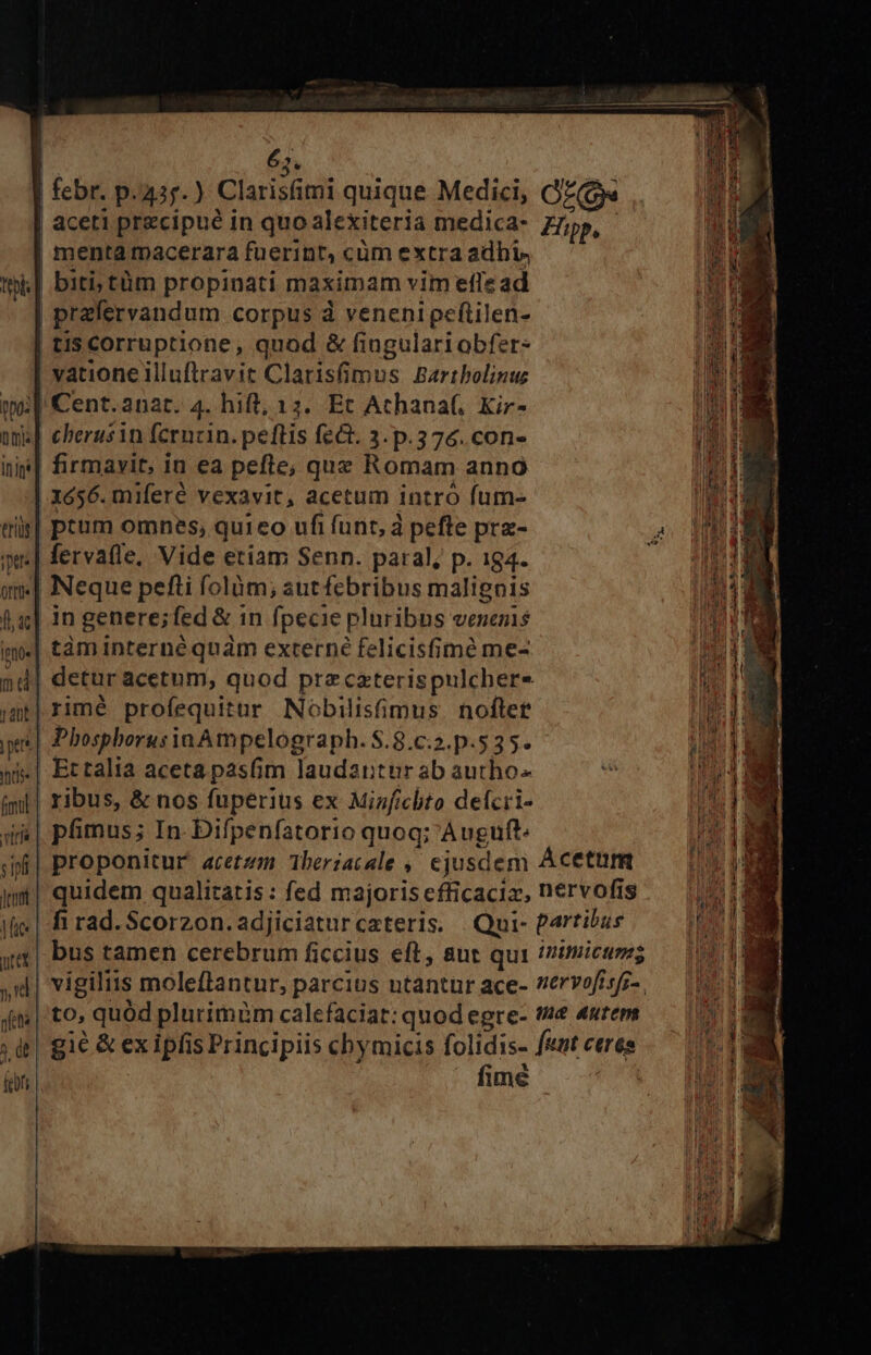62. febr. p. 43r.) Clarisfimi quique Medici, OE | aceti precipué in quo alexiteria medica- Hüpp. i | menta macerara fuerint, cüm extra adbi,  t| biti; tüm propinati maximam vim effe ad |n | przfervandum corpus à veneni peftilen- l. | tis COrruptione, quod &amp; fingulari obfer 1 vatione illuflravit Clarisfimus Barthbolinu mu wo Cent.anat. 4. hift, 13. Et Achana(. Kir- D oma] eberusin fcrucin. peftis fe&amp;. 3. p.376. con- » inip| firmavit, in ea pefle; quz Romam anno n 1656. miferé vexavit, acetum intro fum- m tris| ptum omnes, quieo ufi funt, à peftre prz- 2 NI in| fervafle, Vide etiam Senn. paral; p. 184. j wv Neque pefti folàm; sut febribus malignis fa] in genere;fed &amp; in fpecie pluribus venemis im»| tàm interne quàm externe felicisfimé me- 7d MN nd| detur acetum, quod przcaterispulchere e imt rimé profequitur Nobilisfimus noftet WE pt | Phosphorus iaAmpelograph. $.8.c:2. p.535. ij 1 |] ». ni«| Ectalia acetapasfim laudantur ab autho- ios DE iml| ribus, &amp; nos fuperius ex Minficbto defcri- T ii| pfimus; In. Difpenfatorio quoq; Auguft j| proponitur acerzm Theriacale , ejusdem Acetum w| quidem qualitatis: fed majoriscfficacia, nervofis — (4! ifi» | fi rad. Scorzon.adjiciaturcateris. Qui- Partibus T a bus tamen cerebrum ficcius eft, aut qui /zimicumg id | ) d vigiliis moleflantur, parcius ntantur ace- ervofisz-, — (0 M fim | to, quod plurimim calefaciat: quod egre- fe euwtems — (000g ; | gie &amp; ex ipfis Principiis chymicis folidis- feutceres — ^ fifi fimé