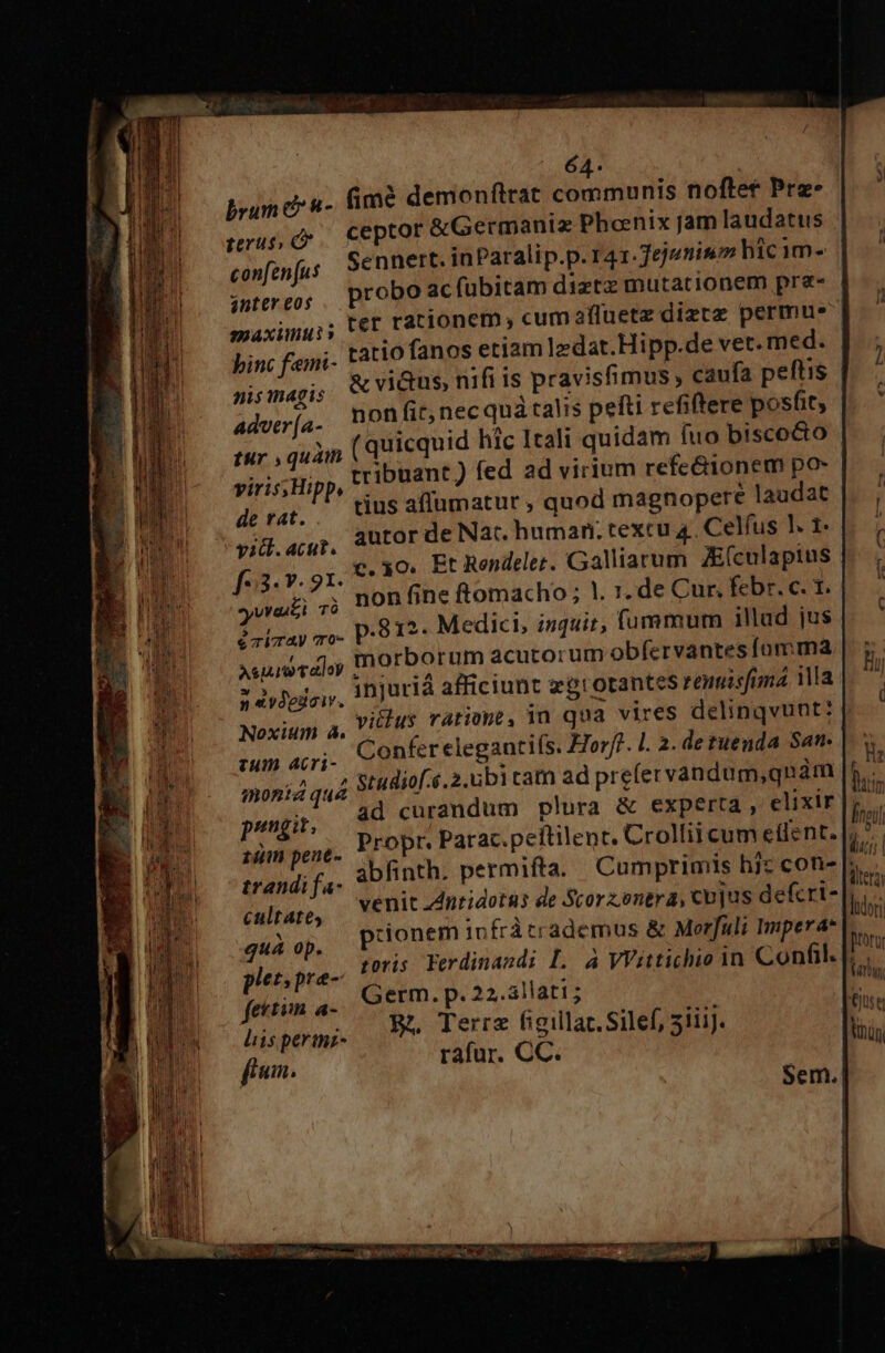 brum c &amp;- fime demonftrat communis noftet Pre. ceptor &amp;Germaniz Phoenix jam laudatus Sennert. inParalip.p.r41.7ejumiso hicim- | probo ac fübitam diztz mutationem pra- ter rationem, cumafluetz diztz permus terus, confen[us anter eos maxinuis nis magis Advtr (a- AO HERE Is pe | tur , quim (quicquid hic Itali quidam fuo biscocto viris; Hipp, tribuant) fed ad virium refe&amp;ionem po- derat, US affumatut , quod magnopere laudat yid. actit. autor de Nat. human. texcu 4 Celfus !. 1- TL y.91 50 Et Rendeler. Galliarum ZE(culaptus | yvraiei ,0, BOB fine ftomacho; 1. 1; de Cur, febr. c. 1. ?obray vo P:912- Medici, isquit, fummum illad jus surraloy Ánorborum acutorum obfervantes forma zoe. injuriá afficiunt zgrotantes remisfuma 1a Noxium a, Vi C15, TAtiüWe s in qua vires delinqvunt: ae acri Confer elegantifs. Horff. L 2. de tuenda San- | monia quá studiof..2.ubi cam ad prefer vandum,qnàm pungit; ad curandum plura &amp; experta , elixir lio pim pene. PFOPT Parac.peftilent. Crollii cum eflent. i trandi fa- abfinth. permifta. Cumprimis hjz con- 71 Culrapo, «| CIC ud DEIA UTR de Scor entra, cujus defcri- sida Boone In fràtrademos &amp; Morfuli Impera* |. pletpre- I7 Ferdinandi L. à VVittichio 1n Confil. m fettim a- Germ. p. 22.3llat1; : i M Bh Terra figillar.Silef, 5iii. iy liis pertnz- t itera ltdori