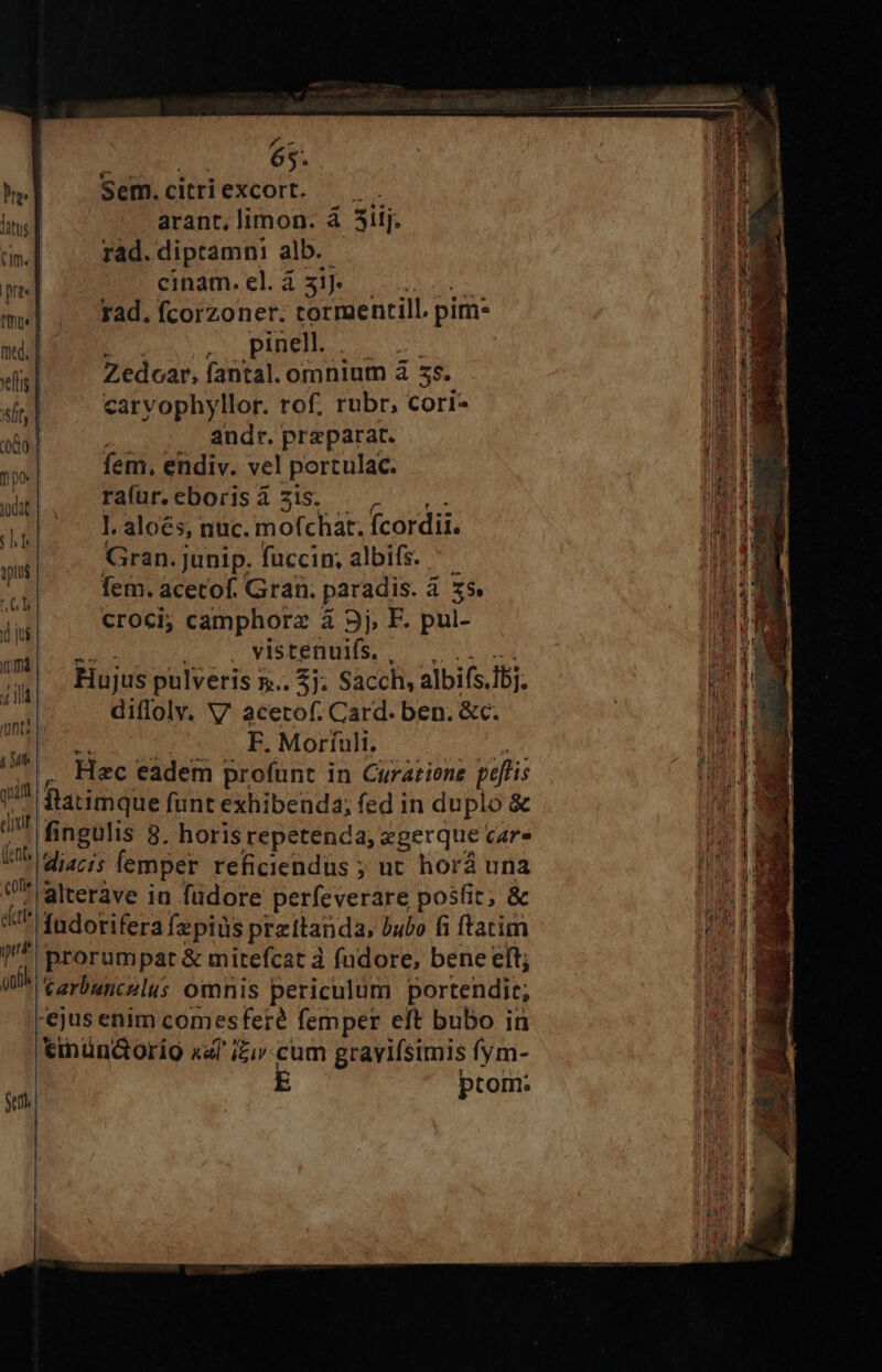 thue] mtd, | xls | si t| 080. | ne dat 19; qpiui (n (d ju im 414 unti 4 Mh quif clinif (fitt 0f *: eu. pre gn Sell 65. Sem. citri excort. arant, limon. á 3ii. rad. diptamni alb. cinam.elá 3]. —. rad. fcorzoner. tormentill. pim- Pub. s Zedoar, fantal. omnium à 55. carvophyllor. rof. rubr, cori- andr. przparat. fem, endiv. vel portulac. ra(ur. eboris à 51s. l. aloés, nuc. mofchat. fcordii. Gran. junip. fuccin, albifs. | fem. acetof. Gran. paradis. à x9. croci; camphorz à 3j, F. pul- . vistenuifs. Hujus pulveris 5. 2j. Sacch, albifs.Ibj. diflolv. V. acetof. Card. ben. &amp;c. F. Moríuli, : Hec eadem profunt in Curariene paftis itatimque funt exhibenda; fed in duplo &amp; fingulis 8. horis repetenda, xgerque cAr. diacis femper reficiendus ; ut horà una alteràve iu füdore perfeverare posfit; &amp; fudorifera fzpiüs przttanda, bubo fi ftatim prorumpat &amp; mitefcat à fndore, bene eft; tarbuncslus omnis periculum portendir; '€jus enim comesferé femper eft bubo in tinün&amp;orio xf iZiv.cum gravifsimis fym- ptom: