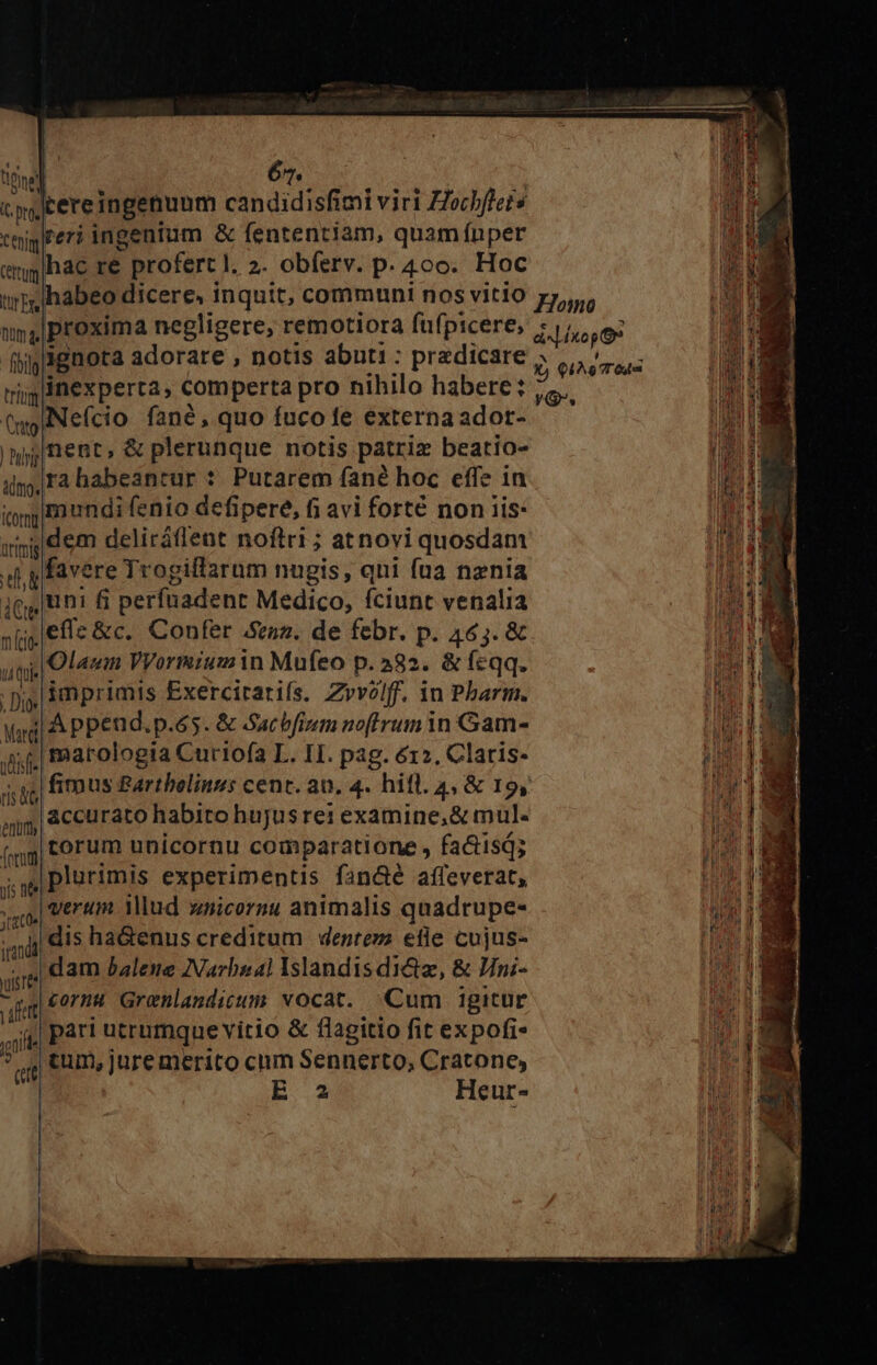 cs)tereingenunm candidisfimi viri Zochflets ttim er? ingenium &amp; fententiam, quam fnper emglhac re profert l. 2. obferv. p. 4o. Hoc tmhabeo dicere, inquit, communi nos vitio 14 proxima negligere, remotiora fufpicere, fhilignota adorare , notis abuti: predicare trgliBexperta, comperta pro nihilo habere: (wo Nefcio fané, quo fuco fe externa adot- |njnent, &amp; plerunque notis patriz beatio- il, Ta habeantur ?. Putarem fané hoc effe in itp Eo undi fenio defipere, fi avi forté non iis: jii d em deliráfleat noftri ; atnovi quosdam 4 gfavere Trogiflarum nugis, qni fua nznia jg n fi perfnadent Medico, fciunt venalia s [jefe &amp;c.. Confer ez. de febr. p. 465. &amp; uiti Olaum VVormiumin Mufeo p.382. &amp; feqq. ; i 3mprimis Exercitarifs. Zvvolf. 1n Pharm. Mag A Ppen d.p.65. &amp; Sacbfium noftrum 1n Gam- jefe marologia Curiofa L. II. pag. 612, Claris- j| 8C curato habito hujyusrei examine, &amp; mul. (qg| forum unicornu comparatione , faétisd; ji née plurimis experimentis fandé affeverat, ud Meca illud zsicornu animalis quadrupe- dis ha&amp;enus creditum | denrezz efie cujus- e| dam Balene INarbual Islandis di&amp;z, &amp; Jni- Wo LL Grenlandicum vocat. Cum igitur gui part utrumque vitio &amp; flagitio fit expofi- ? ,tum,juremerico cum Sennerto, Cratone, ctt | E 2 Heur- Homo PRETI LS Ó) IA Tes YO.