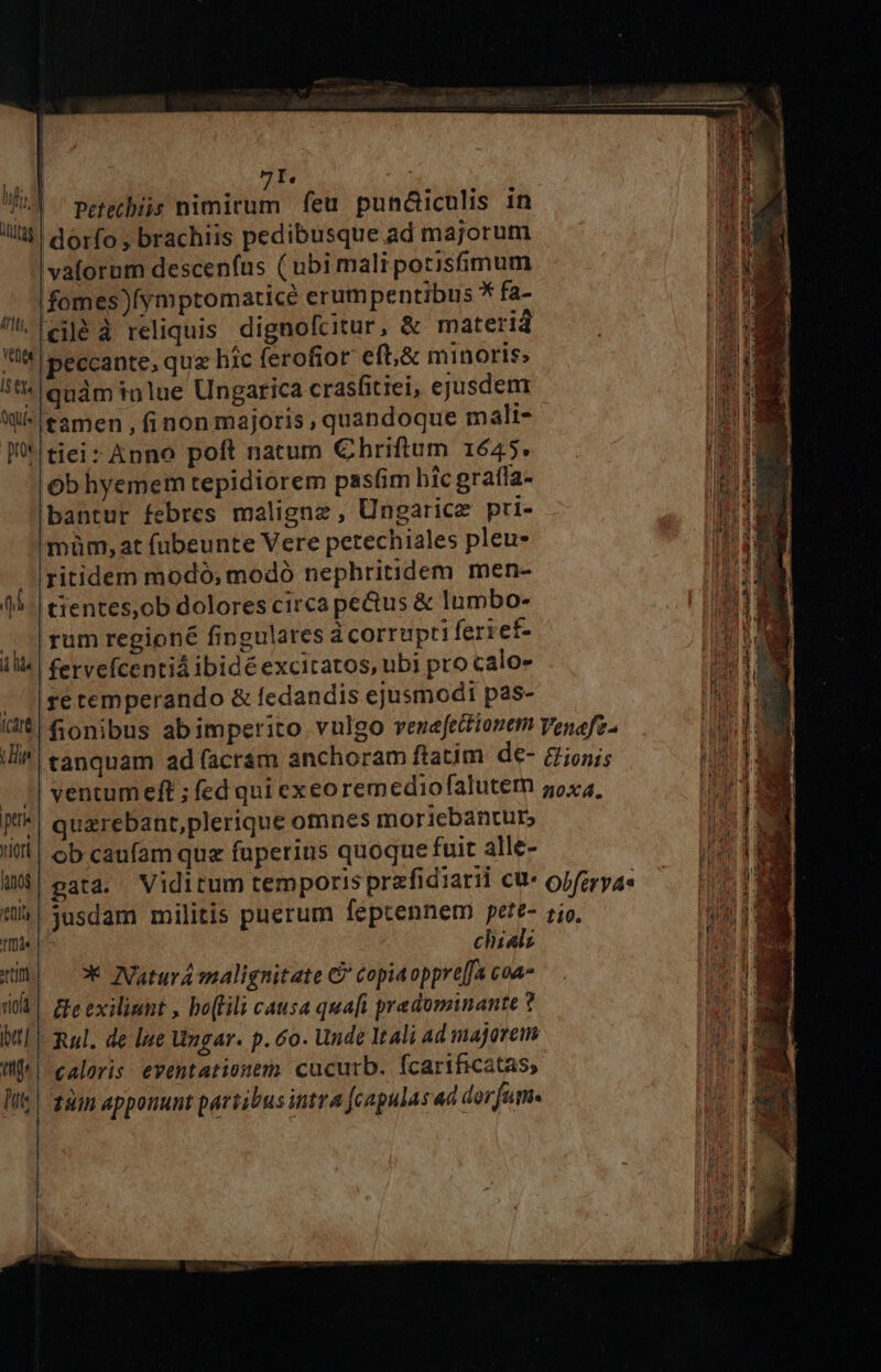 9I. 1 Petethiis nimirum feu pund&amp;iculis 1n (lt, vaforum descenfíus ( ubimali potisfimum fomes)(ymptomaticé erumpentibus * fa- ciléà reliquis. dignofcitur, &amp; materid I5 £Y« qui. | pos quàm inlue Ungarica crasfitiei, ejusdem tamen , (inon majoris , quandoque mali- tiei: Anno poft natum Chriftum 1645. Ob hyemem tepidiorem pasfim hic grafla- bantur febres maligne, Ungarice pri- müm, at fubeunte Vere petechiales pleu* itidem modó; modó nephritidem men- tientes,ob dolores circa pectus &amp; lumbo- rum regioné fingulares à corrupti ferief- fervefcentiá ibidé excitatos, ubi pro calo- re temperando &amp; fedandis ejusmodi pas- | quzrebant,plerique omnes moricbanturs ob caufam quz fuperius quoque fuit alle- chialz * Natura malignitate &amp; copiaoppre[fa coa &amp;e exiliunt , bo(Lili causa quaft predominante ? caloris eventationem cucutrb. fcarificatas,