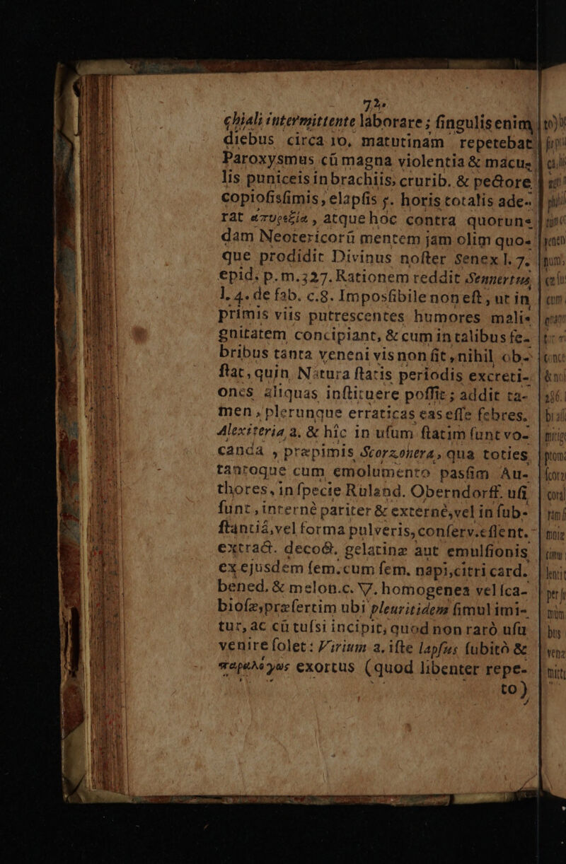 7^ diebus circajo, matutinam repetebat Paroxysmus cü magna violentia &amp; macus. lis puniceis inbrachiis, crurib. &amp; peGore copiofisfimis , elapfis y. horis cotalis ade-. rat &amp;zups£ía , atque hoc contra quorune dam Neotericorü mentem jam olim quo- que prodidir Divinus nofter Senex I. 7. €pid; p. m.327. Rationem reddit enert us l. 4. de fab. c.8. Imposfibilenon eft, ur in primis viis putrescentes humores mali- gnitatem concipiant, &amp; cum in calibus fe- bribus tanta veneni visnon fit nihil ob- ftat, quin N:tura flatis periodis excreti- on:csS aliquas inflituere poffit ; addit ta- men plerunque erraticas eas effe febres. Alexiteria 3. &amp; hic in ufum ftatim funt vo- canda , prepimis Scoraohera, qua toties tanroque cum emolumento pasfim Au- thores, infpecie Rüland. Oberndorff. ui funt , inrerné pariter &amp; externé,vel in (ub- ftanuiá,vel forma pulveris, conferv.eflent.- extract. decod.. gelatinz aut emulfionis ex ejusdem fem.cum fem. napi,citri card. bened, &amp; melon.c. V. homogenea vel íca- biofz;prazfertim ubi pleuritidez fimul imi- tur, ac cu tufsi incipit; quod non raró ufü venire folet: V'irium a, ifte lapfus fubito &amp; vape^eyos exortus (quod libenter repe- ROT ANS eT 4 LN ) to)5 E c4, gl phi tunt jenen pum; Com. gti bcn (once &amp; noi 380. | bi dl mig prom. (cora cor] rm [ fntig (tt | hatit ptt jr mum bus Yen titt