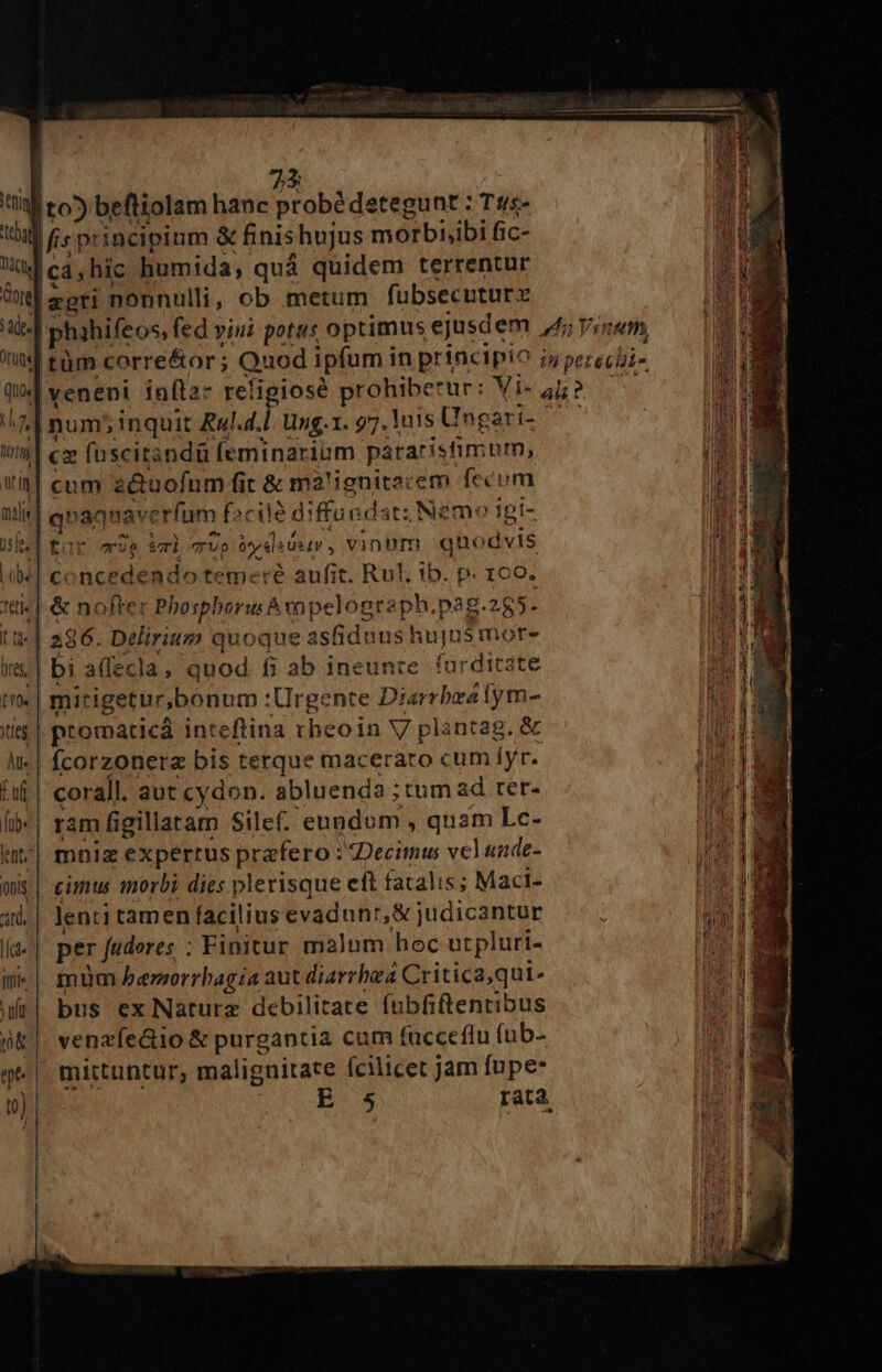 tti lto5 beftiolam hanc probédetegunt : Tus» tbi fis principium &amp; finis ; hujus morbibi fic- dd ca; hic humida, quá quidem terrentur Gore] zgti nonnulli, ob metum fubsecuturx 3ie| phahifeos, fed » vini potus optimus ejusdem 4l Vinum, s tm corre&amp;or; Quod ipfum in principio jj p échi- Q0] veneni inftaz religiosé prohiberur: Vi- ali? a6 ^n num5inquit Rul.4.l. ung. 1. 97. Inis Ungari- ' j tt] cz fuscitandü feminariüm pararistimum, iin cum z&amp;uofum fir &amp; ma'ignitscem fecum m E nij qnaquav: erfum facile diffur dat; Nemo igi- IRE isfes | tor ve ei TUO Dedad U*1V , vinnm quo idvis TS ide] concedendo temere aufit. Rul. ib. p. 160. n Ttt. &amp; no fter Phosphorus hvopelogtaph.r Dag 3.205. tja 11-| 286. Delirium quoque ashdnush ujmá more a wras 3 aflecla, quod fi ab ineunre. furditz 5 [6] mirigetur, bonum :Urgente Disrrbed ibi it itis | ptotpacicá inteftina rheoin V pli ntag. &amp; Br di àt- | fcorzonera bis terque maceraro cum Íyr. in] fuf corall. aut cydon. abluenda ; tum ad rer- H lib- | ram figillatam Silef. eundom , quam Lc- iu^| mnie expertus prafero : Decimus vel unde- onis | imus morbi dies plerisque eft fatalis; Maci- d 1| lentitamenfaciliusevadunr,&amp;judicantur |... uti I per fudores : Finitur malum hoc urpluri- 15 «| mum berorrbagia aut diarrbza Critica,qui- 174 wr| bus ex Natura debilitate fubfiftentibus m pk |. venzfe&amp;io &amp; purgantia cum fucceflu fub- i ge mittuntur, maliguitare ícilicet Jam fupe: AT E 5 rata PAM.