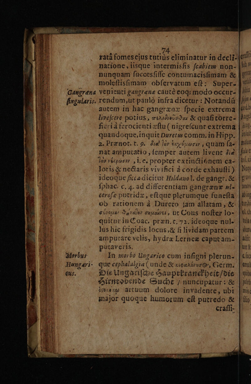 Gangrena fingularis. Merbus- Hwengari . €us. natione ,iisque intermisfis fcab;em: non- nunquam fuccestifle contumacisfimam &amp; venienti gangrene cauté eoq; modo occur- rendum,ut panló infra dicetur : Notandü autem in hac gangraac fpecie extrema livefcere potius , aixidveUz224 &amp; quafitorre- quandoque,inquit Dgretis comm. in Hipp. 2.Prznot.t.9g. dia! luv ex Uti ezir ,quam (a» nat amputatio , femper autem ]ivent 2i4 1n» véxpos: ,ke » propter extin&amp;i6nem ca- loris&amp; ne&amp;aris vivifici 3 corde exhaufli ) ideoque f fcca dicitut Hildagol. de gangr. &amp; ÍphaC. c. 4. ad differentiam gangranz »l- erofe putridz , eftque plerumque funefta oo rationem à Dureco jam allatam, &amp; e Uvopie/ Sa rader PTT , ut Cous nofter lo- quitur in C oac. przn. c. 72. ideoque nul. ius hic frigidis locus,&amp; fi lividam partem ampurare velts, hydra Lernee caput am- putaveris. In morbo Ungarico cum infigni plerun- que cepbalalgia ( unde &amp; xsoaAórsec OG, Germ. i»ieUngarifie óaapttranc beit/oie s5itneobcnbe Cudt / nuncupatur: &amp; exu) artuum dolore. invadente, ubi major quoque humorum eft putredo &amp; craffi- ws fae tof. d Nu Bu yt &amp;bino ol. tula dun adit unt «mul qui Juleb mug (lip.