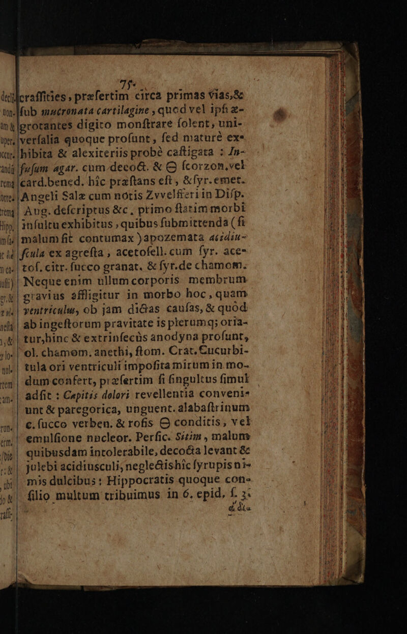7$. leidcraffities ; bbafostfio: circa primas vias,&amp; tw-|fub smaéronata cartilagine , quod vel ipfi z- ing|grorantes digiro monftrare folent , uni- i» verfalia quoque profunt , fed maturé exe «i [hibita &amp; alexiteriis probé caftigata : Zn- tij fwfum agar. cum.deco&amp;. &amp; Q fcorzon,vel ttm |card.bened. hic praftans eft , &amp;fyr. emet. we | Angeli Salz cum notis Zvvelfieriin Difp. «5| Aug. defcriptus &amp;c, primo ftatim morbi i | infultu exhibitus ; quibus fübmittenda ( fi n&amp;&amp;| malum fit contumax )apozemata aizdsu- rid | fcula ex agrefta , acetofell.cum fyr. ace- 28! tof. citr. fucco granat. &amp; fyr.de chamom. ii)| Neque enim ullumcorporis membrum 2). | yentriculu, ob jam didas caufas, &amp; quód sls | ab ingeftorum pravitate is plerumq; orra- Vg tur hinc &amp; extrinfecüs anodyna profunt, ;h« | ol. chamem. anethi, ftom. Crat, £ucurbi- qj. | tula ori ventriculi impofita mirum in. mo- 49 | dum confert, prafertim fi fingultus fimul ay | adfit : Capitis dolori revellentia conveni | unt &amp; paregorica, unguent. alabaftrinutn | €. fucco verben. &amp; rofis O conditis, vel emulfione nncleor. Perfic. 5/224 , maluns e| quibusdam inrolerabile, deco&amp;a levant &amp; «g |. julebi acidiusculi; negleishic fyrupisni- ji! mis dulcibus : Hippocratis quoque con- í&amp;| filio multum tribuimus in 6. epid, f. 3. | | d dis