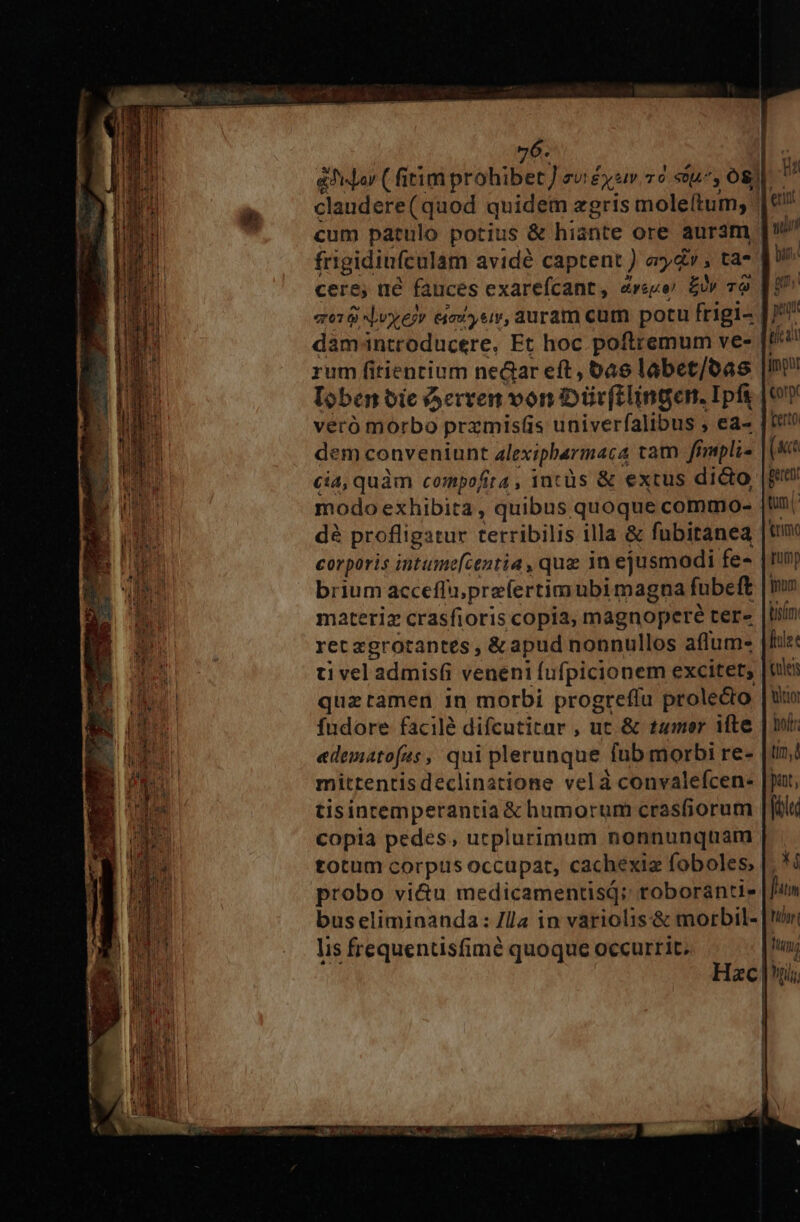 edilor (fitim prohibet] TU Ey Iv T6 «0fL^, os£ ld claudere(quod quidem zgris moleítum, € cum patulo potius &amp; hiante ore auram ui frigidiufculam avidé captent ) ay ; ta- bun. cere, ué fauces exarefcant , eye. a £y 79 [10S 018 Nye» eimi ys, auram cum potu frigi- [77 damintroducere, Et hoc. poftremum ve- [P9 rum fitientium ned&amp;ar eft, 6as labet/oas |I loben oie A erven von Diivftlingen. Ipfy |o veró morbo pramis(is univerfalibus , ea- ferto dem conveniunt alexipbermaca tam fimpli« (act cia, quàm compofita, incüs &amp; extus dicto |put modo exhibita , quibus quoque commo- |t dà profligatur terribilis illa &amp; fubitanea |tm corporis intume[centia , que in ejusmodi fe- |tunj brium acceffu;prefertimubi magna fubeft |o materiz crasfioris copia, magnopere tere |tiun ret zgrotantes , &amp; apud nonnullos affum- |f: ti vel admis(i veneni fufpicionem excitet; [uui quzrtamen in morbi progreffu prole&amp;to [uu Índore facilé difcutitar , ut &amp; tumer ifte | in edematofas, qui plerunque fub morbi re- tin, mittentisdeclinatione velà convalefcen- |pat, tisinremperantia &amp; humorum crasfiorum [filu copia pedes, uctplurimum nonnunquam totum corpus occupat, cachexiz foboles, |. */ probo vi&amp;u medicamentisq; roboranti» Jtin buseliminanda: /lla in variolis-&amp; morbil- [Vini lis frequentisfimé quoque occurrit. hun; | rii $5 ddr yen Ap eet NO Y PX Sud ca ES p cS us