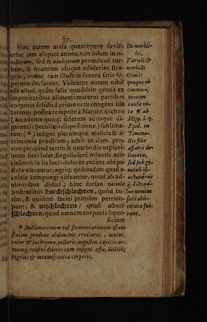 lun, rini nte EP frgis s /M8 ^ pf y Ge mi diàQ Tio« tine di fe« bd (ume eda r ilt ji te« orutit nan yoles int orbil i 2r. TRE E Hac autem mala quantopere fevie* Demorlil- erint jam aliquot annos,nonfolum inze- — lis. Inellerum, fed &amp; adultiorum promifcué tur-. Parioli e bam, &amp; quantam ubique ediderint flrà- sorbil; gem, totlac tam illuftria funera fatis fü- Grecis perque declarant. Videntur autem nihil quoque eb effe aliud, quàm falis quoddam genus ex coru, impuritatibus alimentimaterni partibus ssoxem Icorporis folidisà primo ortu congenitum ceufe no- Icertog; poftea tetnporeà NaturzArcheo ze &amp; 4b I( accedente quoq; fiderum aérisque di- pp. 1. 7. gerentis peculiari dispofitione ) fublima-. Epid. $n tum (* ) infigüi plerumque malitia&amp; a T;mona- crimonia pr&amp;dicum, adeo ut dum pro- di; filio rumpit; qüod tertio &amp; quarto die utpluri- affabre de« inum fieri folet,(ingulisfere minutis acu- Jineatee, tisimosin iis locisdolores excitet,ubi pu- fed fub ze- ftulz elevantur;zgriq; quibusdam quafi a- ser«li s£- culeis compungi videantur; quod ab ad- arfspezor ultioribus didici ; hinc forían váriole y, &amp;«3upe- noftratibus onrcb(dbledbten ; quod cu. Tov nomine. tim,&amp; quidem faciei primüm | perrum- fere obli- pant, &amp; urfdolecdbten / quafi uber? rerate faits fc:blecbten/quod omnem corporis (apere ruat. S j ficiem X ullimationem vel fermentationem iffam ffatim produnt abdominis cruciatus , oculor. rubor € lachryme, pectoris augu[Ha, capitis ar- | tuum, ten[rvi dolores cum infigni. eflu, dclitió; Vigiliis &amp; intume[centia corporis,