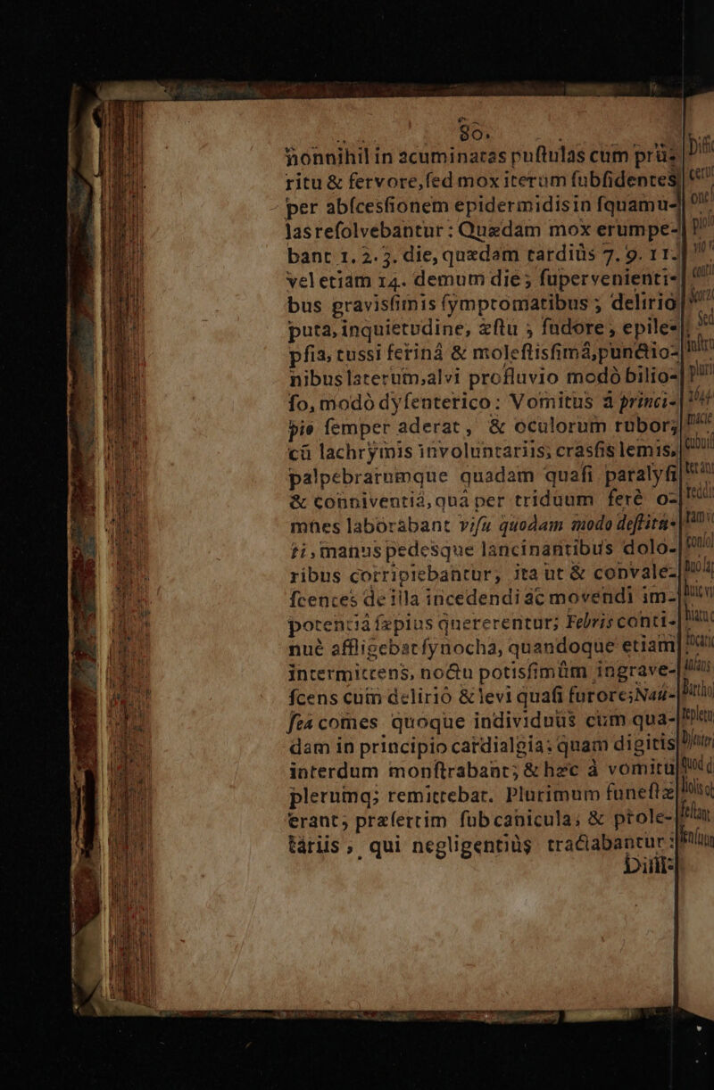 S d BO s honnihil in 2cuminaras puftulas cum prüz ritu &amp; fervore,fed mox iterum fubfidentes) per abícesfionem epidermidisin iquamud lasrefolvebantur : Quedam mox erumpe- bant 1. 2.5. die, quedam tardiüs 7. 9. 11. veletiam 14. demum die ; fupervenienti- bus gravisfiimis (ympromatibus ; delirio puta, inquietudine, zftu ; fadore , epile-|; pfia, tussi feriná &amp; moleftisfimá,pun&amp;io-| nibuslaterutm,alvi profluvio modó bilio- fo, modó dyfenterico: Vomitus 3 princi- pie femper aderat, &amp; oculorum rubor; cà lachrymis involuntariis; crasfis lemis, palpebrarnmque quadam quafi paralyfi &amp; conniventid, quà per triduum feré oz mhes laborabant vifu quodam modo deflita* ti,manus pedesque lancinantibus dolo- ribus corripiebantur; jta ut &amp; copvalez|! fcences della incedendi 3c movendi im Hi  potenziá fepius qnererentur; Febris contt- fin nué affligebstfynocha, quandoque etiam frr intermictens, no&amp;u potisfimüm ingrave-|Il4i fcens cuin delirió &amp;levi quafi furore;Nad- Pit ft comes. quoque individuus cum qua- pen dam in principio catdialgia: quam digiris|D/in interdum monftrabant; &amp; hec à vomicu|ftd plerumq; remitrebar. Plurimum fünefiz liis erant; przíerrim fübcapicula; &amp; ptole- fray táriis, qui negligentiüg ibus dc sfinlus illi* Gubuif tet ni fed) tam tonio] buo