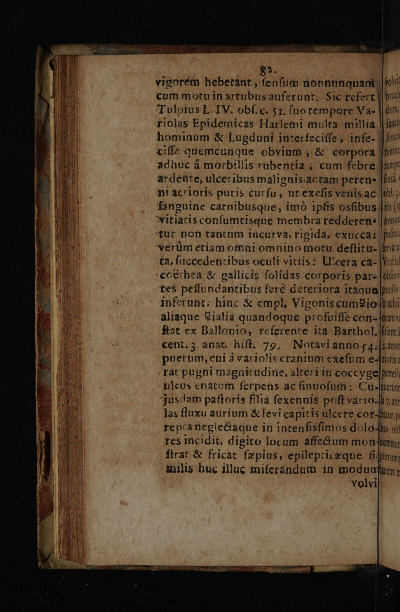 85. vigorem hebetant , fenfura aonnunquari cum motu in artubus auferunt. Sic refert] Tulpius L. IV. obf.c. 51. (notempore Va- riolas Epidemicas Harlemi multa mitlia.| hominum &amp; Lugduni interfeciffe ; infe- | ciffe quemcunque obvium , &amp; corpora JIrin' adhuc à morbillis rübentia ; cum febre j|tuny ardeüte, ulceribus malignis.actam pereü«| lo. n! 4crioris puris curfu, ut exefis venisac 109.3 fanguine carnibusque, imó ipfis osfibus| A vitiatis confumtisque membra redderen: |hovi tur non tantum tücurva, rigida, &amp;xucca; putul verüm etiam oimni omnino motu deftitu- Jeu ta, fuccedetizibus oculi vitíis? U'eera ca- |Weis ccerhea &amp; gallicis folidas corporis par |o tes peflupdantibus feré deteriora itaqua pulo inferunt: hinc &amp; empl, Vigonis cumUio [bud aliaque Wialia quandoque profaiffe con- finu. ftat ex Ballonio, referente ita. Barthol leor] cent. 5. anat. hift. 79, Notavianno g 4. [iun puerum,cui à variolis cranium exefbm e-[rris rar pugni magnicudine, alteri in coccygelpuei ulcus cnatem ferpens ac finuofum: Cu. jusdam paftoris filia fexennis poft variado las fluxu aurium &amp; levi capitis ulcere cot-Buny repranegleGaque in intenfisfimos dolo res incidit, digito locum affe&amp;um mon (qon ftrat &amp; fricat. fzpius, epilepriceque fi. gis buc illuc miferándum in modunj 'volvi